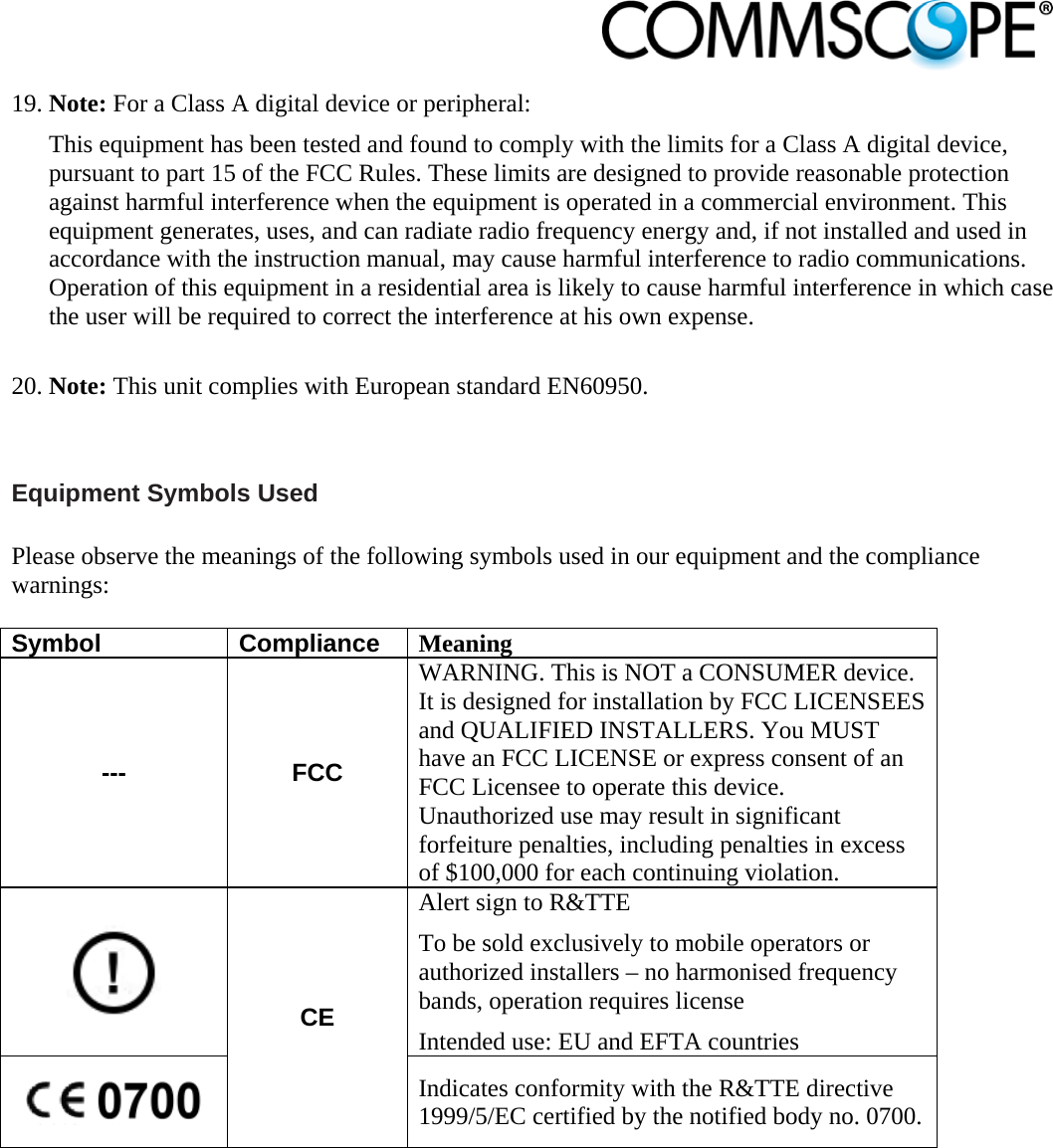                            19. Note: For a Class A digital device or peripheral: This equipment has been tested and found to comply with the limits for a Class A digital device, pursuant to part 15 of the FCC Rules. These limits are designed to provide reasonable protection against harmful interference when the equipment is operated in a commercial environment. This equipment generates, uses, and can radiate radio frequency energy and, if not installed and used in accordance with the instruction manual, may cause harmful interference to radio communications. Operation of this equipment in a residential area is likely to cause harmful interference in which case the user will be required to correct the interference at his own expense.  20. Note: This unit complies with European standard EN60950.  Equipment Symbols Used  Please observe the meanings of the following symbols used in our equipment and the compliance warnings:  Symbol Compliance Meaning --- FCC WARNING. This is NOT a CONSUMER device. It is designed for installation by FCC LICENSEES and QUALIFIED INSTALLERS. You MUST have an FCC LICENSE or express consent of an FCC Licensee to operate this device. Unauthorized use may result in significant forfeiture penalties, including penalties in excess of $100,000 for each continuing violation.  CE Alert sign to R&amp;TTE To be sold exclusively to mobile operators or authorized installers – no harmonised frequency bands, operation requires license Intended use: EU and EFTA countries  Indicates conformity with the R&amp;TTE directive 1999/5/EC certified by the notified body no. 0700.   