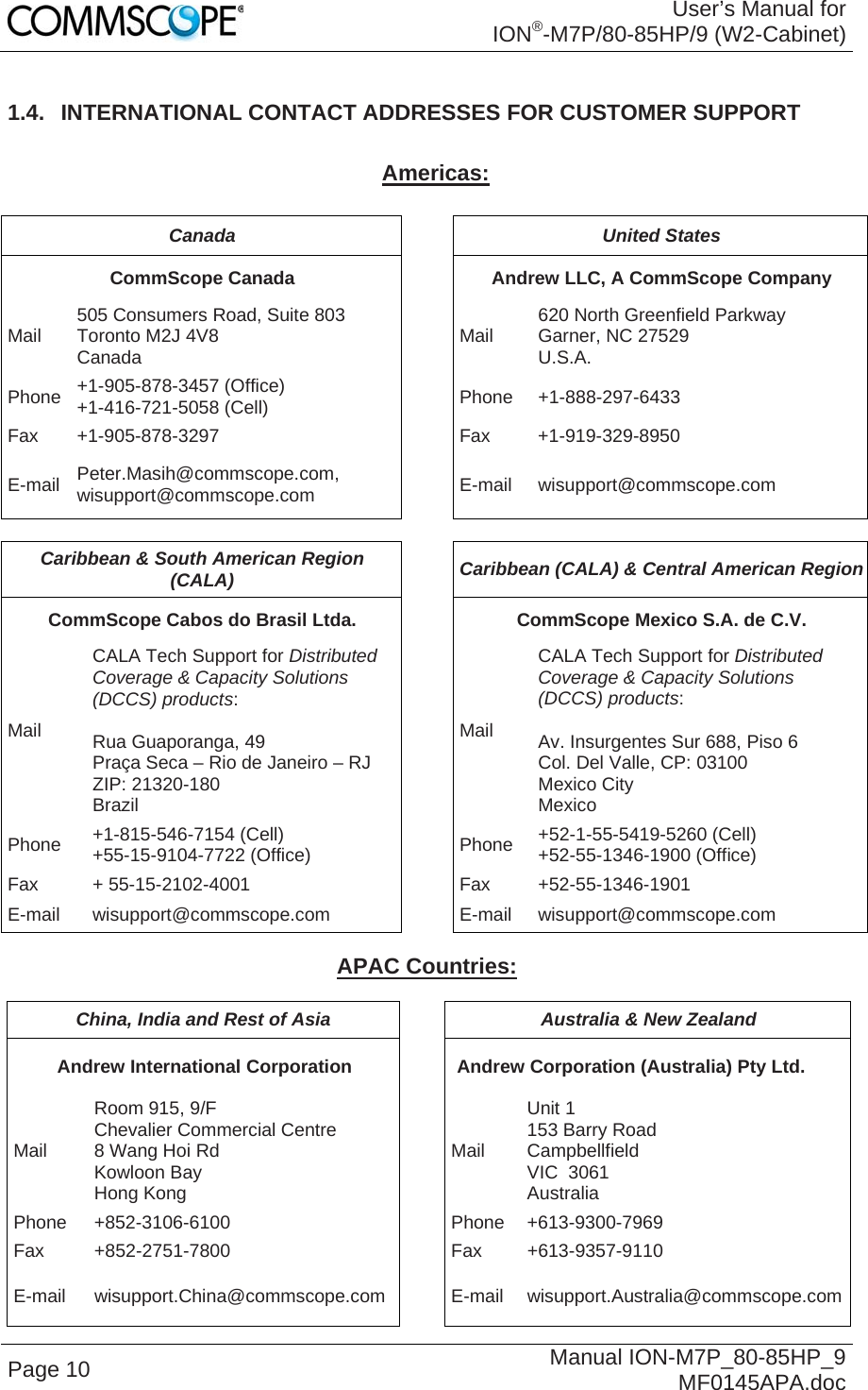 User’s Manual for ION®-M7P/80-85HP/9 (W2-Cabinet) Page 10  Manual ION-M7P_80-85HP_9 MF0145APA.doc 1.4.  INTERNATIONAL CONTACT ADDRESSES FOR CUSTOMER SUPPORT  Americas:  Canada  United States CommScope Canada  Andrew LLC, A CommScope Company Mail  505 Consumers Road, Suite 803  Toronto M2J 4V8  Canada  Mail  620 North Greenfield Parkway Garner, NC 27529 U.S.A. Phone  +1-905-878-3457 (Office) +1-416-721-5058 (Cell) Phone +1-888-297-6433 Fax +1-905-878-3297  Fax  +1-919-329-8950 E-mail  Peter.Masih@commscope.com, wisupport@commscope.com  E-mail wisupport@commscope.com  Caribbean &amp; South American Region (CALA)  Caribbean (CALA) &amp; Central American Region CommScope Cabos do Brasil Ltda.  CommScope Mexico S.A. de C.V. Mail CALA Tech Support for Distributed Coverage &amp; Capacity Solutions (DCCS) products:  Rua Guaporanga, 49 Praça Seca – Rio de Janeiro – RJ ZIP: 21320-180 Brazil Mail CALA Tech Support for Distributed Coverage &amp; Capacity Solutions (DCCS) products:  Av. Insurgentes Sur 688, Piso 6 Col. Del Valle, CP: 03100 Mexico City Mexico Phone  +1-815-546-7154 (Cell) +55-15-9104-7722 (Office)  Phone  +52-1-55-5419-5260 (Cell) +52-55-1346-1900 (Office) Fax + 55-15-2102-4001  Fax +52-55-1346-1901 E-mail wisupport@commscope.com  E-mail wisupport@commscope.com  APAC Countries:  China, India and Rest of Asia  Australia &amp; New Zealand Andrew International Corporation  Andrew Corporation (Australia) Pty Ltd. Mail Room 915, 9/F  Chevalier Commercial Centre 8 Wang Hoi Rd Kowloon Bay  Hong Kong Mail Unit 1 153 Barry Road Campbellfield  VIC  3061 Australia Phone +852-3106-6100  Phone +613-9300-7969Fax +852-2751-7800  Fax +613-9357-9110 E-mail wisupport.China@commscope.com E-mail wisupport.Australia@commscope.com