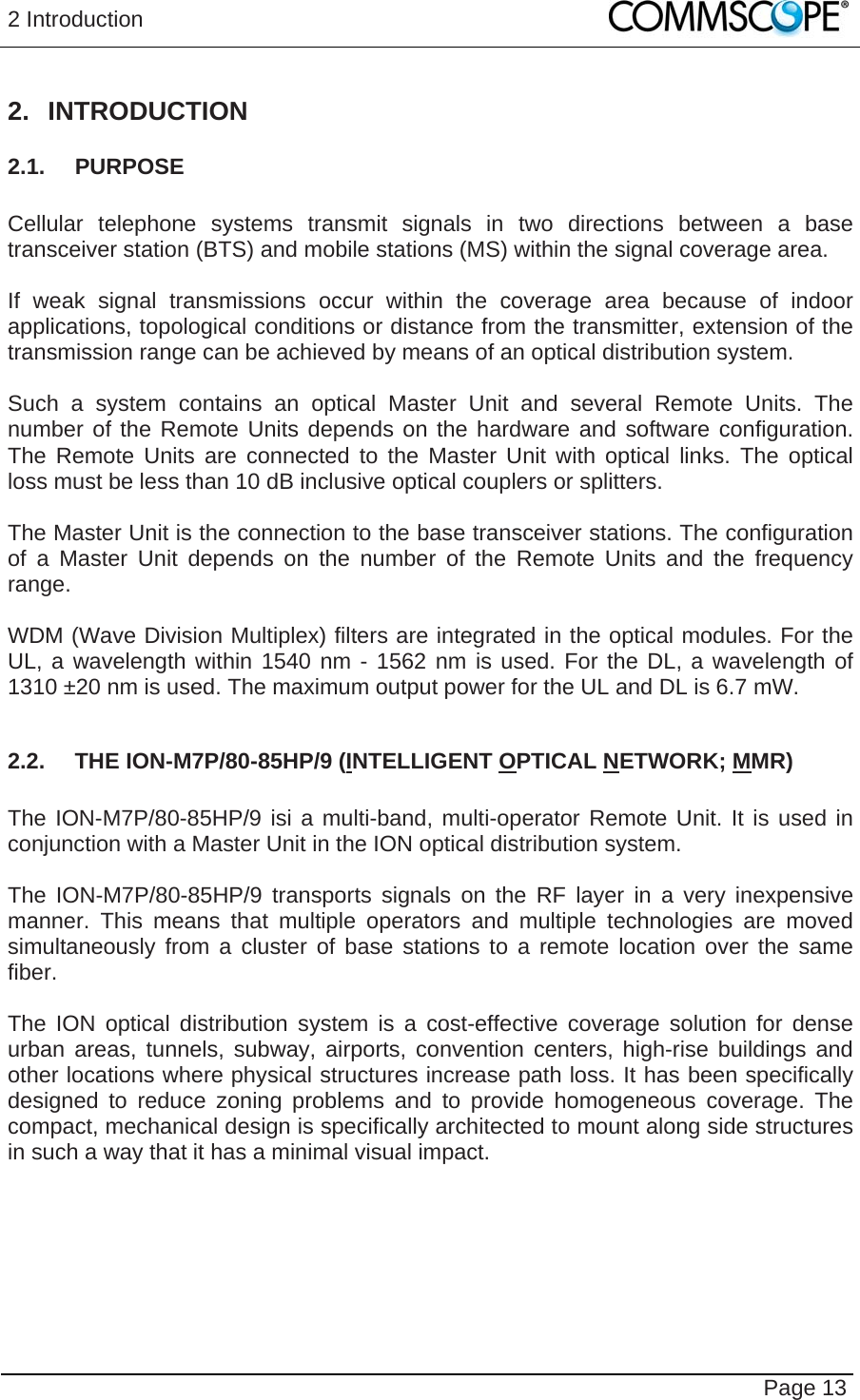2 Introduction   Page 13 2. INTRODUCTION 2.1. PURPOSE  Cellular telephone systems transmit signals in two directions between a base transceiver station (BTS) and mobile stations (MS) within the signal coverage area.  If weak signal transmissions occur within the coverage area because of indoor applications, topological conditions or distance from the transmitter, extension of the transmission range can be achieved by means of an optical distribution system.  Such a system contains an optical Master Unit and several Remote Units. The number of the Remote Units depends on the hardware and software configuration. The Remote Units are connected to the Master Unit with optical links. The optical loss must be less than 10 dB inclusive optical couplers or splitters.  The Master Unit is the connection to the base transceiver stations. The configuration of a Master Unit depends on the number of the Remote Units and the frequency range.   WDM (Wave Division Multiplex) filters are integrated in the optical modules. For the UL, a wavelength within 1540 nm - 1562 nm is used. For the DL, a wavelength of 1310 ±20 nm is used. The maximum output power for the UL and DL is 6.7 mW.  2.2.  THE ION-M7P/80-85HP/9 (INTELLIGENT OPTICAL NETWORK; MMR)  The ION-M7P/80-85HP/9 isi a multi-band, multi-operator Remote Unit. It is used in conjunction with a Master Unit in the ION optical distribution system.  The ION-M7P/80-85HP/9 transports signals on the RF layer in a very inexpensive manner. This means that multiple operators and multiple technologies are moved simultaneously from a cluster of base stations to a remote location over the same fiber.  The ION optical distribution system is a cost-effective coverage solution for dense urban areas, tunnels, subway, airports, convention centers, high-rise buildings and other locations where physical structures increase path loss. It has been specifically designed to reduce zoning problems and to provide homogeneous coverage. The compact, mechanical design is specifically architected to mount along side structures in such a way that it has a minimal visual impact.  