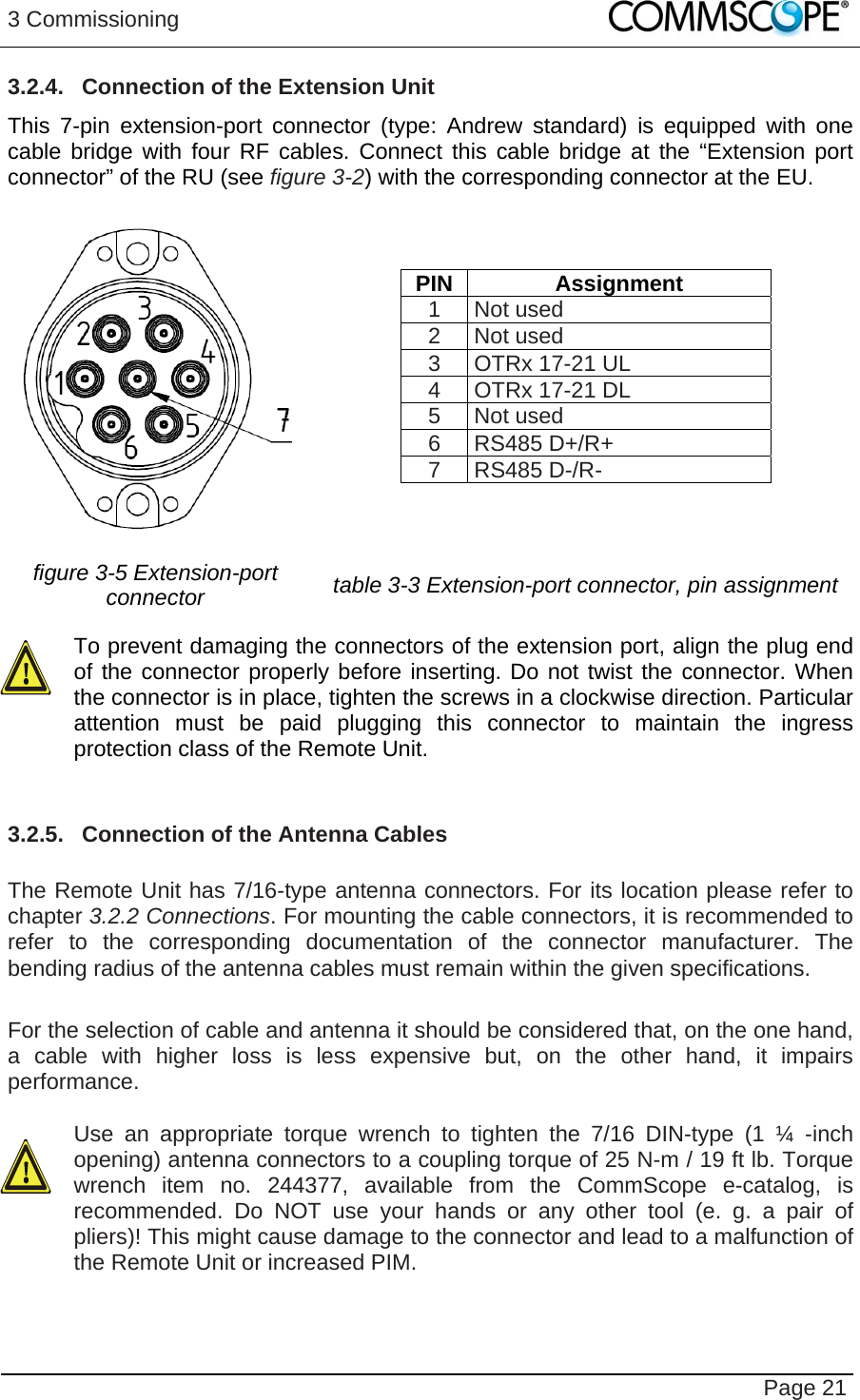 3 Commissioning   Page 21 3.2.4.  Connection of the Extension Unit This 7-pin extension-port connector (type: Andrew standard) is equipped with one cable bridge with four RF cables. Connect this cable bridge at the “Extension port connector” of the RU (see figure 3-2) with the corresponding connector at the EU.   PIN Assignment 1 Not used 2 Not used 3 OTRx 17-21 UL 4 OTRx 17-21 DL 5 Not used 6 RS485 D+/R+ 7 RS485 D-/R- figure 3-5 Extension-port connector   table 3-3 Extension-port connector, pin assignment  To prevent damaging the connectors of the extension port, align the plug end of the connector properly before inserting. Do not twist the connector. When the connector is in place, tighten the screws in a clockwise direction. Particular attention must be paid plugging this connector to maintain the ingress protection class of the Remote Unit.   3.2.5.  Connection of the Antenna Cables  The Remote Unit has 7/16-type antenna connectors. For its location please refer to chapter 3.2.2 Connections. For mounting the cable connectors, it is recommended to refer to the corresponding documentation of the connector manufacturer. The bending radius of the antenna cables must remain within the given specifications.  For the selection of cable and antenna it should be considered that, on the one hand, a cable with higher loss is less expensive but, on the other hand, it impairs performance.   Use an appropriate torque wrench to tighten the 7/16 DIN-type (1 ¼ -inch opening) antenna connectors to a coupling torque of 25 N-m / 19 ft lb. Torque wrench item no. 244377, available from the CommScope e-catalog, is recommended. Do NOT use your hands or any other tool (e. g. a pair of pliers)! This might cause damage to the connector and lead to a malfunction of the Remote Unit or increased PIM.   