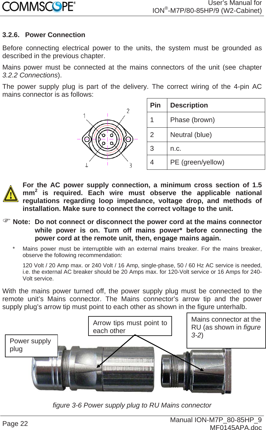 User’s Manual for ION®-M7P/80-85HP/9 (W2-Cabinet) Page 22  Manual ION-M7P_80-85HP_9 MF0145APA.doc 3.2.6. Power Connection Before connecting electrical power to the units, the system must be grounded as described in the previous chapter.  Mains power must be connected at the mains connectors of the unit (see chapter 3.2.2 Connections).  The power supply plug is part of the delivery. The correct wiring of the 4-pin AC mains connector is as follows:  Pin Description 1 Phase (brown) 2 Neutral (blue) 3 n.c. 4 PE (green/yellow)    For the AC power supply connection, a minimum cross section of 1.5 mm2 is required. Each wire must observe the applicable national regulations regarding loop impedance, voltage drop, and methods of installation. Make sure to connect the correct voltage to the unit.  Note:  Do not connect or disconnect the power cord at the mains connector while power is on. Turn off mains power* before connecting the power cord at the remote unit, then, engage mains again. *   Mains power must be interruptible with an external mains breaker. For the mains breaker, observe the following recommendation: 120 Volt / 20 Amp max. or 240 Volt / 16 Amp, single-phase, 50 / 60 Hz AC service is needed, i.e. the external AC breaker should be 20 Amps max. for 120-Volt service or 16 Amps for 240-Volt service. With the mains power turned off, the power supply plug must be connected to the remote unit’s Mains connector. The Mains connector’s arrow tip and the power supply plug’s arrow tip must point to each other as shown in the figure unterhalb.     figure 3-6 Power supply plug to RU Mains connector Power supply plug Mains connector at the RU (as shown in figure 3-2) Arrow tips must point to each other