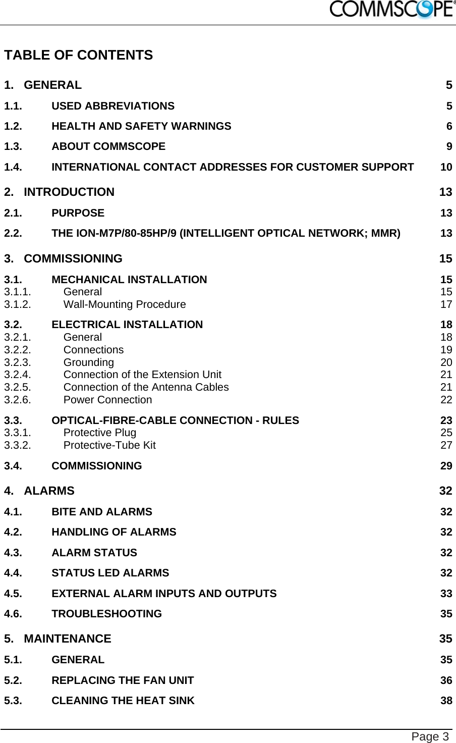    Page 3 TABLE OF CONTENTS 1.GENERAL 51.1.USED ABBREVIATIONS  51.2.HEALTH AND SAFETY WARNINGS  61.3.ABOUT COMMSCOPE  91.4.INTERNATIONAL CONTACT ADDRESSES FOR CUSTOMER SUPPORT  102.INTRODUCTION 132.1.PURPOSE 132.2.THE ION-M7P/80-85HP/9 (INTELLIGENT OPTICAL NETWORK; MMR)  133.COMMISSIONING 153.1.MECHANICAL INSTALLATION  153.1.1.General 153.1.2.Wall-Mounting Procedure  173.2.ELECTRICAL INSTALLATION  183.2.1.General 183.2.2.Connections 193.2.3.Grounding 203.2.4.Connection of the Extension Unit  213.2.5.Connection of the Antenna Cables  213.2.6.Power Connection  223.3.OPTICAL-FIBRE-CABLE CONNECTION - RULES  233.3.1.Protective Plug  253.3.2.Protective-Tube Kit  273.4.COMMISSIONING 294.ALARMS 324.1.BITE AND ALARMS  324.2.HANDLING OF ALARMS  324.3.ALARM STATUS  324.4.STATUS LED ALARMS  324.5.EXTERNAL ALARM INPUTS AND OUTPUTS  334.6.TROUBLESHOOTING 355.MAINTENANCE 355.1.GENERAL 355.2.REPLACING THE FAN UNIT  365.3.CLEANING THE HEAT SINK  38