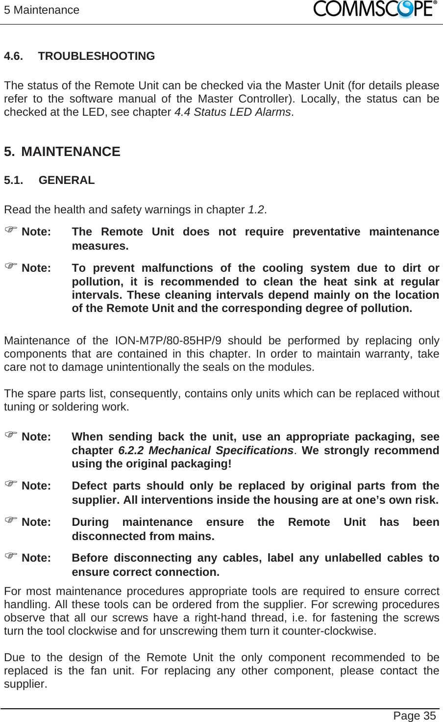 5 Maintenance   Page 35 4.6. TROUBLESHOOTING  The status of the Remote Unit can be checked via the Master Unit (for details please refer to the software manual of the Master Controller). Locally, the status can be checked at the LED, see chapter 4.4 Status LED Alarms.  5. MAINTENANCE 5.1. GENERAL  Read the health and safety warnings in chapter 1.2.  Note:  The Remote Unit does not require preventative maintenance measures.  Note:  To prevent malfunctions of the cooling system due to dirt or pollution, it is recommended to clean the heat sink at regular intervals. These cleaning intervals depend mainly on the location of the Remote Unit and the corresponding degree of pollution.  Maintenance of the ION-M7P/80-85HP/9 should be performed by replacing only components that are contained in this chapter. In order to maintain warranty, take care not to damage unintentionally the seals on the modules.  The spare parts list, consequently, contains only units which can be replaced without tuning or soldering work.   Note:  When sending back the unit, use an appropriate packaging, see chapter 6.2.2 Mechanical Specifications. We strongly recommend using the original packaging!  Note:  Defect parts should only be replaced by original parts from the supplier. All interventions inside the housing are at one’s own risk.  Note:  During maintenance ensure the Remote Unit has been disconnected from mains.  Note:  Before disconnecting any cables, label any unlabelled cables to ensure correct connection. For most maintenance procedures appropriate tools are required to ensure correct handling. All these tools can be ordered from the supplier. For screwing procedures observe that all our screws have a right-hand thread, i.e. for fastening the screws turn the tool clockwise and for unscrewing them turn it counter-clockwise.  Due to the design of the Remote Unit the only component recommended to be replaced is the fan unit. For replacing any other component, please contact the supplier.  
