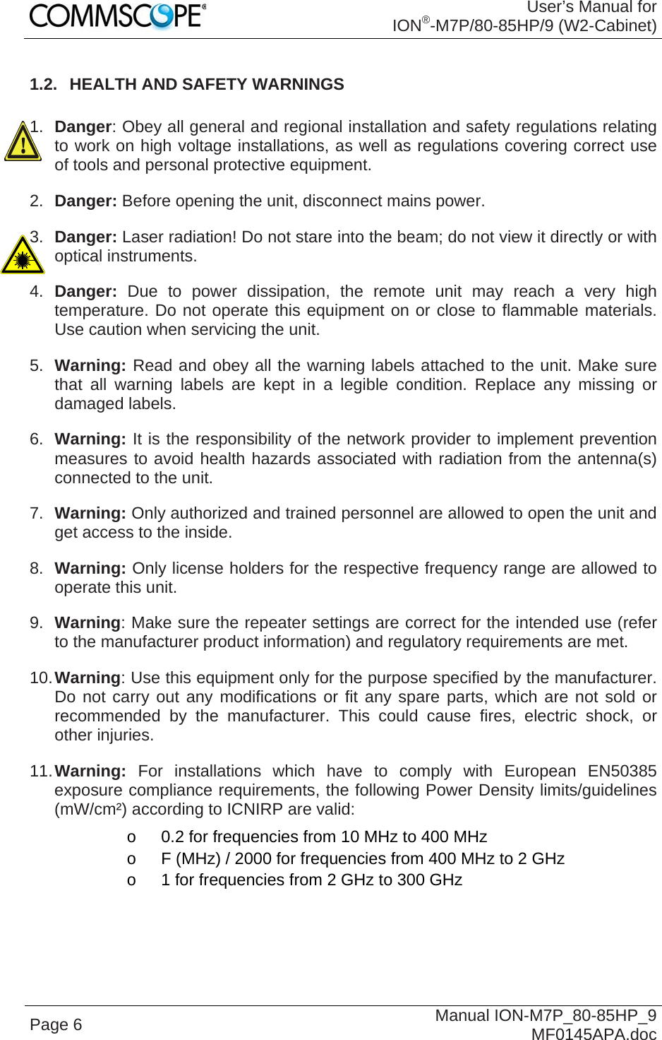 User’s Manual for ION®-M7P/80-85HP/9 (W2-Cabinet) Page 6  Manual ION-M7P_80-85HP_9 MF0145APA.doc 1.2.  HEALTH AND SAFETY WARNINGS  1.  Danger: Obey all general and regional installation and safety regulations relating to work on high voltage installations, as well as regulations covering correct use of tools and personal protective equipment. 2.  Danger: Before opening the unit, disconnect mains power. 3.  Danger: Laser radiation! Do not stare into the beam; do not view it directly or with optical instruments. 4.  Danger:  Due to power dissipation, the remote unit may reach a very high temperature. Do not operate this equipment on or close to flammable materials. Use caution when servicing the unit. 5.  Warning: Read and obey all the warning labels attached to the unit. Make sure that all warning labels are kept in a legible condition. Replace any missing or damaged labels. 6.  Warning: It is the responsibility of the network provider to implement prevention measures to avoid health hazards associated with radiation from the antenna(s) connected to the unit. 7.  Warning: Only authorized and trained personnel are allowed to open the unit and get access to the inside. 8.  Warning: Only license holders for the respective frequency range are allowed to operate this unit. 9.  Warning: Make sure the repeater settings are correct for the intended use (refer to the manufacturer product information) and regulatory requirements are met. 10. Warning: Use this equipment only for the purpose specified by the manufacturer. Do not carry out any modifications or fit any spare parts, which are not sold or recommended by the manufacturer. This could cause fires, electric shock, or other injuries. 11. Warning: For installations which have to comply with European EN50385 exposure compliance requirements, the following Power Density limits/guidelines (mW/cm²) according to ICNIRP are valid: o  0.2 for frequencies from 10 MHz to 400 MHz o  F (MHz) / 2000 for frequencies from 400 MHz to 2 GHz o  1 for frequencies from 2 GHz to 300 GHz 