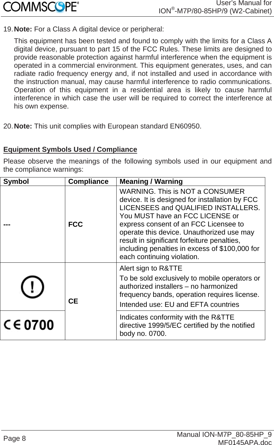 User’s Manual for ION®-M7P/80-85HP/9 (W2-Cabinet) Page 8  Manual ION-M7P_80-85HP_9 MF0145APA.doc 19. Note: For a Class A digital device or peripheral: This equipment has been tested and found to comply with the limits for a Class A digital device, pursuant to part 15 of the FCC Rules. These limits are designed to provide reasonable protection against harmful interference when the equipment is operated in a commercial environment. This equipment generates, uses, and can radiate radio frequency energy and, if not installed and used in accordance with the instruction manual, may cause harmful interference to radio communications. Operation of this equipment in a residential area is likely to cause harmful interference in which case the user will be required to correct the interference at his own expense.  20. Note: This unit complies with European standard EN60950.  Equipment Symbols Used / Compliance Please observe the meanings of the following symbols used in our equipment and the compliance warnings: Symbol Compliance Meaning / Warning --- FCC WARNING. This is NOT a CONSUMER device. It is designed for installation by FCC LICENSEES and QUALIFIED INSTALLERS. You MUST have an FCC LICENSE or express consent of an FCC Licensee to operate this device. Unauthorized use may result in significant forfeiture penalties, including penalties in excess of $100,000 for each continuing violation.  CE Alert sign to R&amp;TTE To be sold exclusively to mobile operators or authorized installers – no harmonized frequency bands, operation requires license. Intended use: EU and EFTA countries  Indicates conformity with the R&amp;TTE directive 1999/5/EC certified by the notified body no. 0700.    