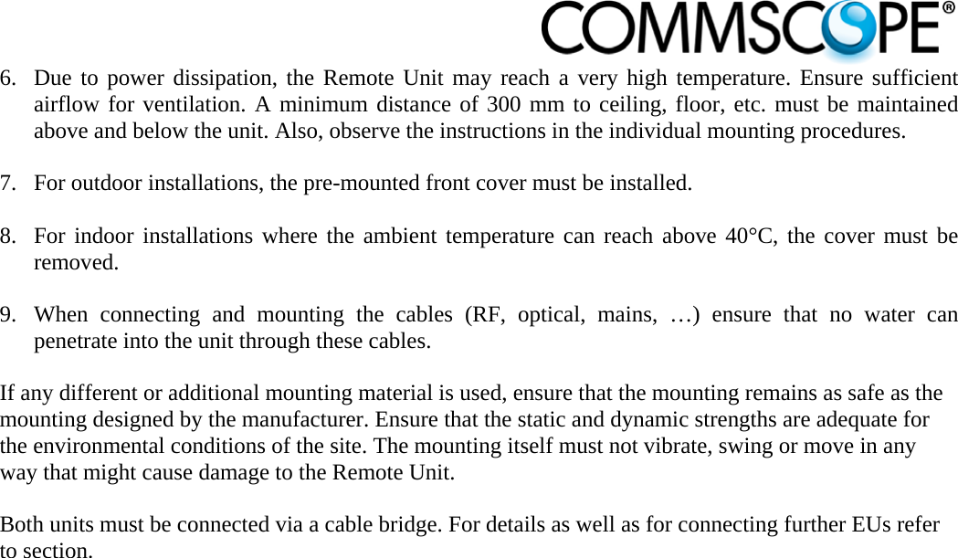                            6. Due to power dissipation, the Remote Unit may reach a very high temperature. Ensure sufficient airflow for ventilation. A minimum distance of 300 mm to ceiling, floor, etc. must be maintained above and below the unit. Also, observe the instructions in the individual mounting procedures.  7. For outdoor installations, the pre-mounted front cover must be installed.  8. For indoor installations where the ambient temperature can reach above 40°C, the cover must be removed.  9. When connecting and mounting the cables (RF, optical, mains, …) ensure that no water can penetrate into the unit through these cables.  If any different or additional mounting material is used, ensure that the mounting remains as safe as the mounting designed by the manufacturer. Ensure that the static and dynamic strengths are adequate for the environmental conditions of the site. The mounting itself must not vibrate, swing or move in any way that might cause damage to the Remote Unit.   Both units must be connected via a cable bridge. For details as well as for connecting further EUs refer to section. 