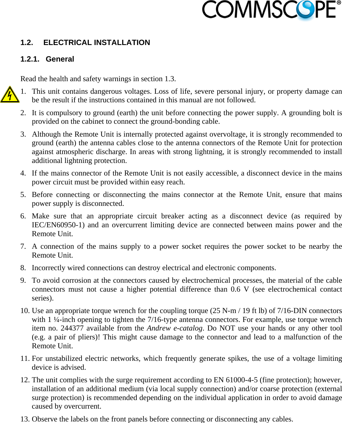                             1.2.  ELECTRICAL INSTALLATION 1.2.1.  General  Read the health and safety warnings in section 1.3.  1. This unit contains dangerous voltages. Loss of life, severe personal injury, or property damage can be the result if the instructions contained in this manual are not followed. 2. It is compulsory to ground (earth) the unit before connecting the power supply. A grounding bolt is provided on the cabinet to connect the ground-bonding cable. 3. Although the Remote Unit is internally protected against overvoltage, it is strongly recommended to ground (earth) the antenna cables close to the antenna connectors of the Remote Unit for protection against atmospheric discharge. In areas with strong lightning, it is strongly recommended to install additional lightning protection. 4. If the mains connector of the Remote Unit is not easily accessible, a disconnect device in the mains power circuit must be provided within easy reach. 5. Before connecting or disconnecting the mains connector at the Remote Unit, ensure that mains power supply is disconnected.  6. Make sure that an appropriate circuit breaker acting as a disconnect device (as required by IEC/EN60950-1) and an overcurrent limiting device are connected between mains power and the Remote Unit. 7. A connection of the mains supply to a power socket requires the power socket to be nearby the Remote Unit. 8. Incorrectly wired connections can destroy electrical and electronic components. 9. To avoid corrosion at the connectors caused by electrochemical processes, the material of the cable connectors must not cause a higher potential difference than 0.6 V (see electrochemical contact series). 10. Use an appropriate torque wrench for the coupling torque (25 N-m / 19 ft lb) of 7/16-DIN connectors with 1 ¼-inch opening to tighten the 7/16-type antenna connectors. For example, use torque wrench item no. 244377 available from the Andrew e-catalog. Do NOT use your hands or any other tool (e.g. a pair of pliers)! This might cause damage to the connector and lead to a malfunction of the Remote Unit. 11. For unstabilized electric networks, which frequently generate spikes, the use of a voltage limiting device is advised.  12. The unit complies with the surge requirement according to EN 61000-4-5 (fine protection); however, installation of an additional medium (via local supply connection) and/or coarse protection (external surge protection) is recommended depending on the individual application in order to avoid damage caused by overcurrent. 13. Observe the labels on the front panels before connecting or disconnecting any cables. 