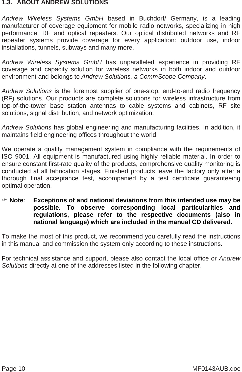  Page 10  MF0143AUB.doc 1.3.  ABOUT ANDREW SOLUTIONS  Andrew Wireless Systems GmbH based in Buchdorf/ Germany, is a leading manufacturer of coverage equipment for mobile radio networks, specializing in high performance, RF and optical repeaters. Our optical distributed networks and RF repeater systems provide coverage for every application: outdoor use, indoor installations, tunnels, subways and many more.  Andrew Wireless Systems GmbH has unparalleled experience in providing RF coverage and capacity solution for wireless networks in both indoor and outdoor environment and belongs to Andrew Solutions, a CommScope Company.  Andrew Solutions is the foremost supplier of one-stop, end-to-end radio frequency (RF) solutions. Our products are complete solutions for wireless infrastructure from top-of-the-tower base station antennas to cable systems and cabinets, RF site solutions, signal distribution, and network optimization.  Andrew Solutions has global engineering and manufacturing facilities. In addition, it maintains field engineering offices throughout the world.  We operate a quality management system in compliance with the requirements of ISO 9001. All equipment is manufactured using highly reliable material. In order to ensure constant first-rate quality of the products, comprehensive quality monitoring is conducted at all fabrication stages. Finished products leave the factory only after a thorough final acceptance test, accompanied by a test certificate guaranteeing optimal operation.   Note:  Exceptions of and national deviations from this intended use may be possible. To observe corresponding local particularities and regulations, please refer to the respective documents (also in national language) which are included in the manual CD delivered.  To make the most of this product, we recommend you carefully read the instructions in this manual and commission the system only according to these instructions.   For technical assistance and support, please also contact the local office or Andrew Solutions directly at one of the addresses listed in the following chapter.  