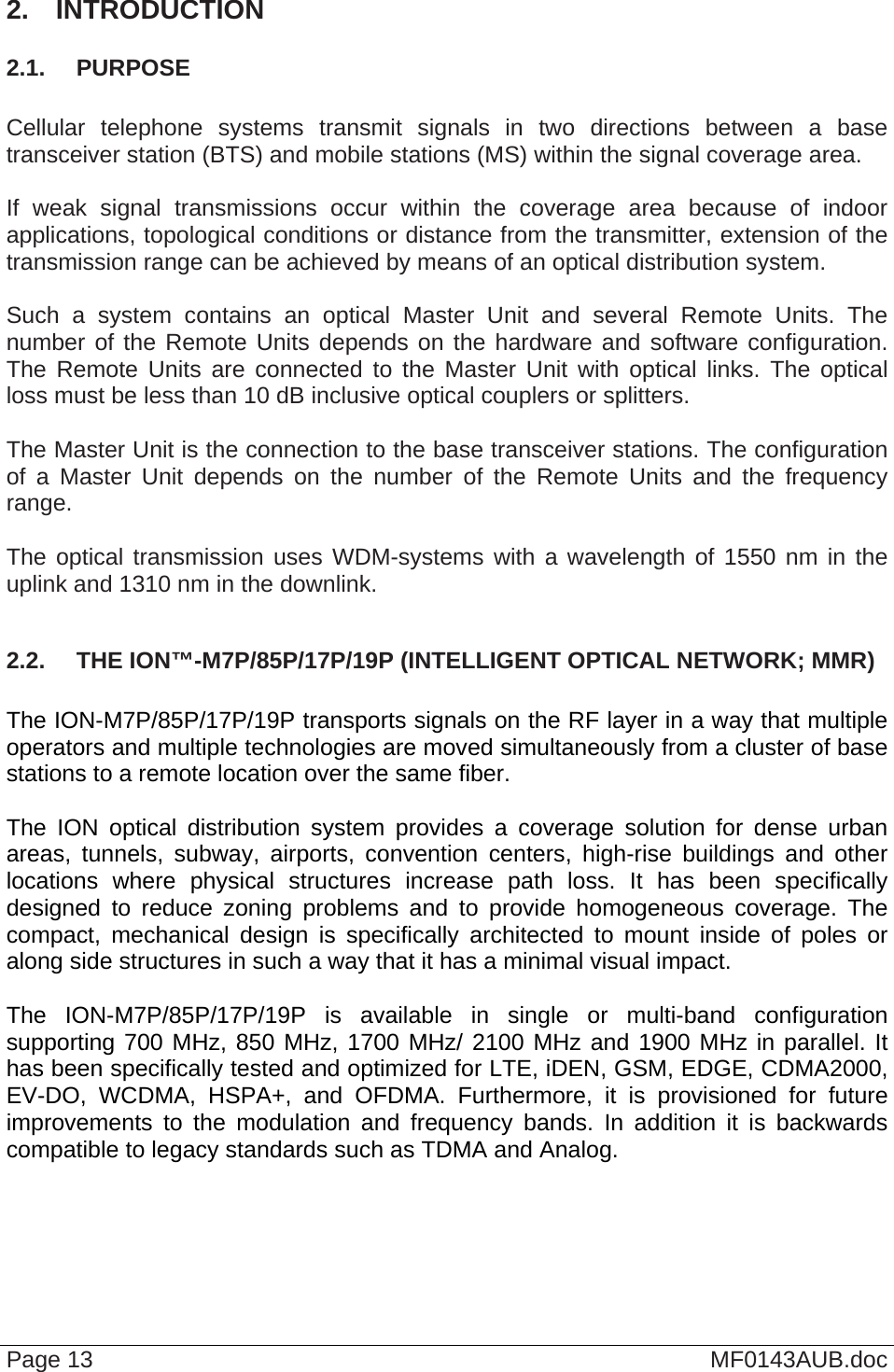  Page 13  MF0143AUB.doc 2.  INTRODUCTION 2.1.  PURPOSE  Cellular telephone systems transmit signals in two directions between a base transceiver station (BTS) and mobile stations (MS) within the signal coverage area.  If weak signal transmissions occur within the coverage area because of indoor applications, topological conditions or distance from the transmitter, extension of the transmission range can be achieved by means of an optical distribution system.  Such a system contains an optical Master Unit and several Remote Units. The number of the Remote Units depends on the hardware and software configuration. The Remote Units are connected to the Master Unit with optical links. The optical loss must be less than 10 dB inclusive optical couplers or splitters.  The Master Unit is the connection to the base transceiver stations. The configuration of a Master Unit depends on the number of the Remote Units and the frequency range.   The optical transmission uses WDM-systems with a wavelength of 1550 nm in the uplink and 1310 nm in the downlink.  2.2.  THE ION™-M7P/85P/17P/19P (INTELLIGENT OPTICAL NETWORK; MMR)  The ION-M7P/85P/17P/19P transports signals on the RF layer in a way that multiple operators and multiple technologies are moved simultaneously from a cluster of base stations to a remote location over the same fiber.  The ION optical distribution system provides a coverage solution for dense urban areas, tunnels, subway, airports, convention centers, high-rise buildings and other locations where physical structures increase path loss. It has been specifically designed to reduce zoning problems and to provide homogeneous coverage. The compact, mechanical design is specifically architected to mount inside of poles or along side structures in such a way that it has a minimal visual impact.  The ION-M7P/85P/17P/19P is available in single or multi-band configuration supporting 700 MHz, 850 MHz, 1700 MHz/ 2100 MHz and 1900 MHz in parallel. It has been specifically tested and optimized for LTE, iDEN, GSM, EDGE, CDMA2000, EV-DO, WCDMA, HSPA+, and OFDMA. Furthermore, it is provisioned for future improvements to the modulation and frequency bands. In addition it is backwards compatible to legacy standards such as TDMA and Analog.   