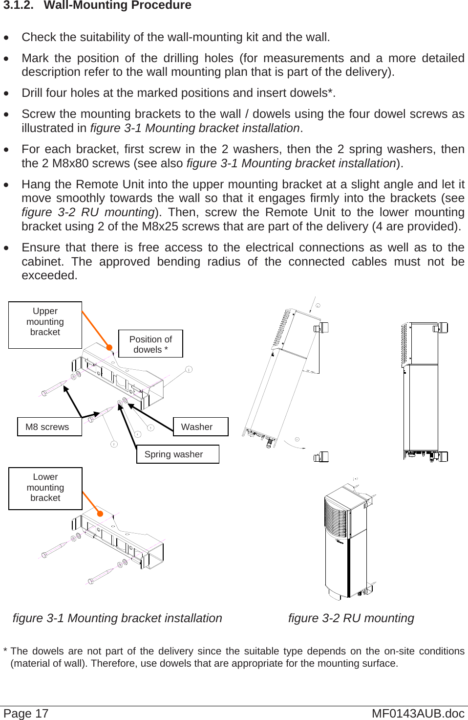  3.1.2.  Wall-Mounting Procedure    Check the suitability of the wall-mounting kit and the wall.   Mark the position of the drilling holes (for measurements and a more detailed description refer to the wall mounting plan that is part of the delivery).    Drill four holes at the marked positions and insert dowels*.   Screw the mounting brackets to the wall / dowels using the four dowel screws as illustrated in figure 3-1 Mounting bracket installation.   For each bracket, first screw in the 2 washers, then the 2 spring washers, then the 2 M8x80 screws (see also figure 3-1 Mounting bracket installation).   Hang the Remote Unit into the upper mounting bracket at a slight angle and let it move smoothly towards the wall so that it engages firmly into the brackets (see figure 3-2 RU mounting). Then, screw the Remote Unit to the lower mounting bracket using 2 of the M8x25 screws that are part of the delivery (4 are provided).   Ensure that there is free access to the electrical connections as well as to the cabinet. The approved bending radius of the connected cables must not be exceeded.       figure 3-1 Mounting bracket installation figure 3-2 RU mounting Upper mounting bracket Page 17  MF0143AUB.doc  * The dowels are not part of the delivery since the suitable type depends on the on-site conditions (material of wall). Therefore, use dowels that are appropriate for the mounting surface. M8 screws Spring washerWasherPosition of dowels * Lower mounting bracket 