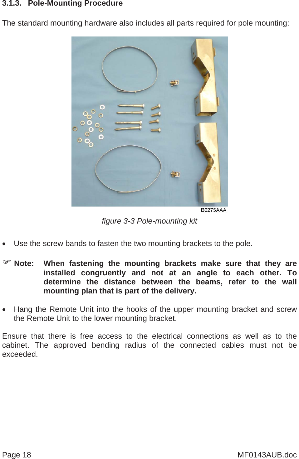  3.1.3.  Pole-Mounting Procedure  The standard mounting hardware also includes all parts required for pole mounting:   figure 3-3 Pole-mounting kit    Use the screw bands to fasten the two mounting brackets to the pole.   Note:  When fastening the mounting brackets make sure that they are installed congruently and not at an angle to each other. To determine the distance between the beams, refer to the wall mounting plan that is part of the delivery.    Hang the Remote Unit into the hooks of the upper mounting bracket and screw the Remote Unit to the lower mounting bracket.  Ensure that there is free access to the electrical connections as well as to the cabinet. The approved bending radius of the connected cables must not be exceeded.   Page 18  MF0143AUB.doc 