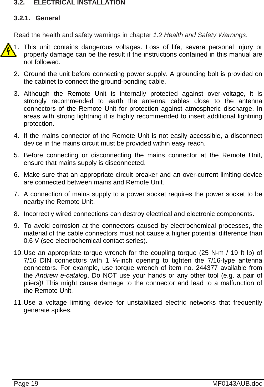  3.2.  ELECTRICAL INSTALLATION 3.2.1.  General  Read the health and safety warnings in chapter 1.2 Health and Safety Warnings. 1. This unit contains dangerous voltages. Loss of life, severe personal injury or property damage can be the result if the instructions contained in this manual are not followed. 2.  Ground the unit before connecting power supply. A grounding bolt is provided on the cabinet to connect the ground-bonding cable. 3. Although the Remote Unit is internally protected against over-voltage, it is strongly recommended to earth the antenna cables close to the antenna connectors of the Remote Unit for protection against atmospheric discharge. In areas with strong lightning it is highly recommended to insert additional lightning protection. 4.  If the mains connector of the Remote Unit is not easily accessible, a disconnect device in the mains circuit must be provided within easy reach. 5. Before connecting or disconnecting the mains connector at the Remote Unit, ensure that mains supply is disconnected. 6.  Make sure that an appropriate circuit breaker and an over-current limiting device are connected between mains and Remote Unit. 7.  A connection of mains supply to a power socket requires the power socket to be nearby the Remote Unit. 8.  Incorrectly wired connections can destroy electrical and electronic components. 9.  To avoid corrosion at the connectors caused by electrochemical processes, the material of the cable connectors must not cause a higher potential difference than 0.6 V (see electrochemical contact series). 10. Use an appropriate torque wrench for the coupling torque (25 N-m / 19 ft lb) of 7/16 DIN connectors with 1 ¼-inch opening to tighten the 7/16-type antenna connectors. For example, use torque wrench of item no. 244377 available from the Andrew e-catalog. Do NOT use your hands or any other tool (e.g. a pair of pliers)! This might cause damage to the connector and lead to a malfunction of the Remote Unit. 11. Use a voltage limiting device for unstabilized electric networks that frequently generate spikes.  Page 19  MF0143AUB.doc 