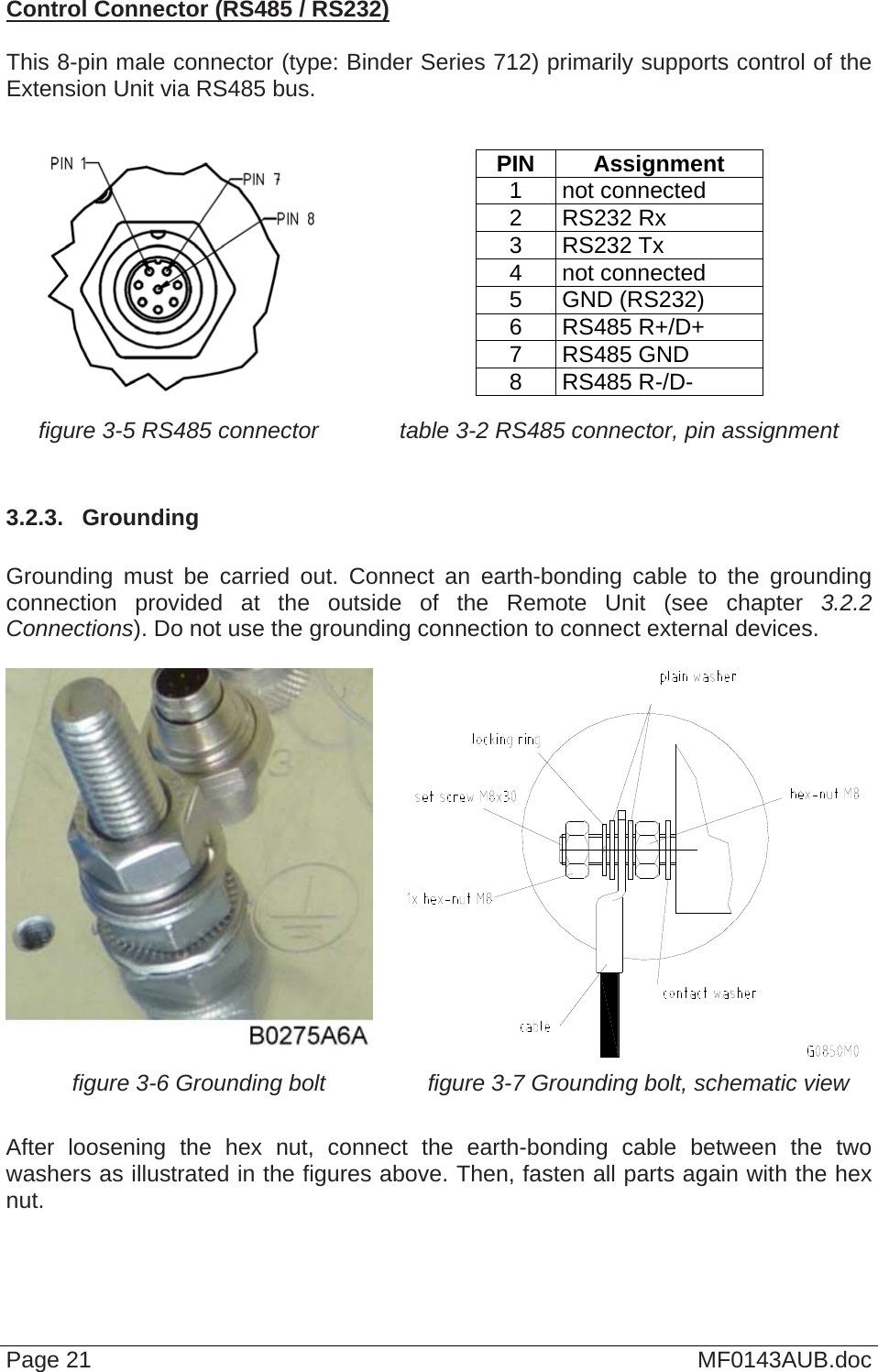  Control Connector (RS485 / RS232)  This 8-pin male connector (type: Binder Series 712) primarily supports control of the Extension Unit via RS485 bus.     PIN Assignment 1 not connected 2 RS232 Rx 3 RS232 Tx 4 not connected 5 GND (RS232) 6 RS485 R+/D+ 7 RS485 GND 8 RS485 R-/D- figure 3-5 RS485 connector  table 3-2 RS485 connector, pin assignment  3.2.3.  Grounding  Grounding must be carried out. Connect an earth-bonding cable to the grounding connection provided at the outside of the Remote Unit (see chapter  3.2.2 Connections). Do not use the grounding connection to connect external devices.    figure 3-6 Grounding bolt  figure 3-7 Grounding bolt, schematic view  After loosening the hex nut, connect the earth-bonding cable between the two washers as illustrated in the figures above. Then, fasten all parts again with the hex nut.  Page 21  MF0143AUB.doc 