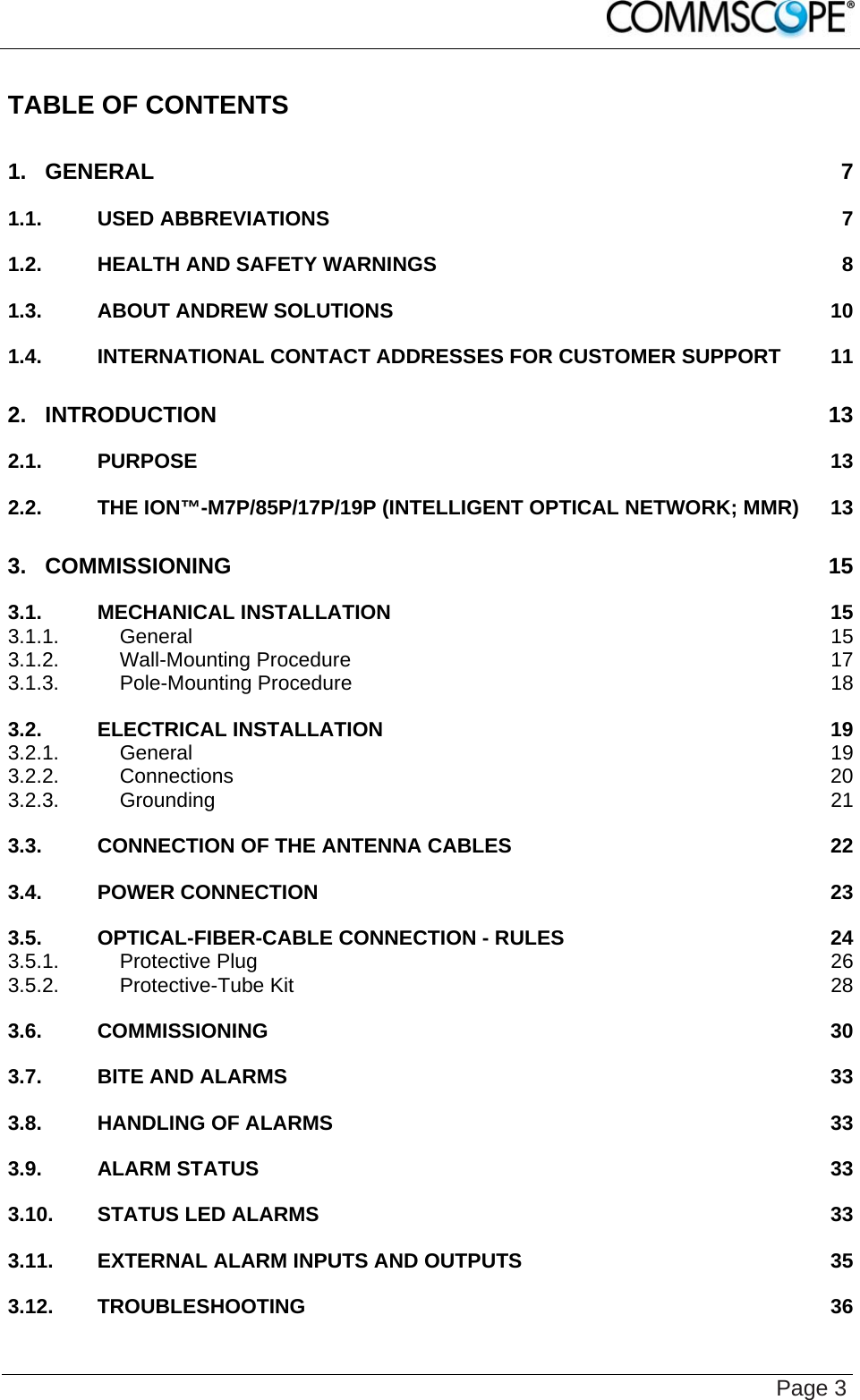    Page 3 TABLE OF CONTENTS 1. GENERAL 7 1.1. USED ABBREVIATIONS 7 1.2. HEALTH AND SAFETY WARNINGS 8 1.3. ABOUT ANDREW SOLUTIONS 10 1.4. INTERNATIONAL CONTACT ADDRESSES FOR CUSTOMER SUPPORT 11 2. INTRODUCTION 13 2.1. PURPOSE 13 2.2. THE ION™-M7P/85P/17P/19P (INTELLIGENT OPTICAL NETWORK; MMR) 13 3. COMMISSIONING 15 3.1. MECHANICAL INSTALLATION 15 3.1.1. General 15 3.1.2. Wall-Mounting Procedure 17 3.1.3. Pole-Mounting Procedure 18 3.2. ELECTRICAL INSTALLATION 19 3.2.1. General 19 3.2.2. Connections 20 3.2.3. Grounding 21 3.3. CONNECTION OF THE ANTENNA CABLES 22 3.4. POWER CONNECTION 23 3.5. OPTICAL-FIBER-CABLE CONNECTION - RULES 24 3.5.1. Protective Plug 26 3.5.2. Protective-Tube Kit 28 3.6. COMMISSIONING 30 3.7. BITE AND ALARMS 33 3.8. HANDLING OF ALARMS 33 3.9. ALARM STATUS 33 3.10. STATUS LED ALARMS 33 3.11. EXTERNAL ALARM INPUTS AND OUTPUTS 35 3.12. TROUBLESHOOTING 36 