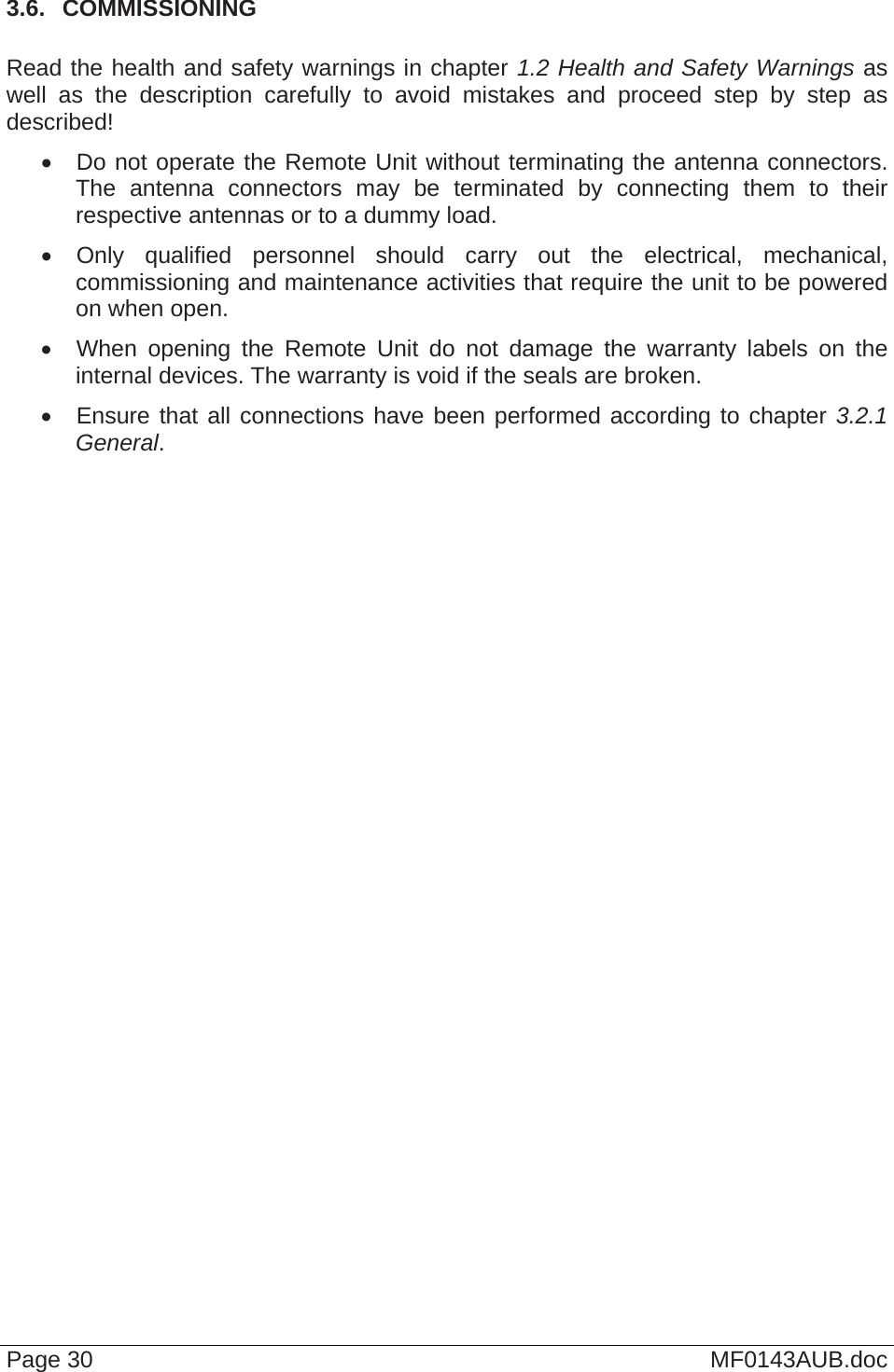  Page 30  MF0143AUB.doc 3.6.  COMMISSIONING  Read the health and safety warnings in chapter 1.2 Health and Safety Warnings as well as the description carefully to avoid mistakes and proceed step by step as described!   Do not operate the Remote Unit without terminating the antenna connectors. The antenna connectors may be terminated by connecting them to their respective antennas or to a dummy load.   Only qualified personnel should carry out the electrical, mechanical, commissioning and maintenance activities that require the unit to be powered on when open.   When opening the Remote Unit do not damage the warranty labels on the internal devices. The warranty is void if the seals are broken.   Ensure that all connections have been performed according to chapter 3.2.1 General.    