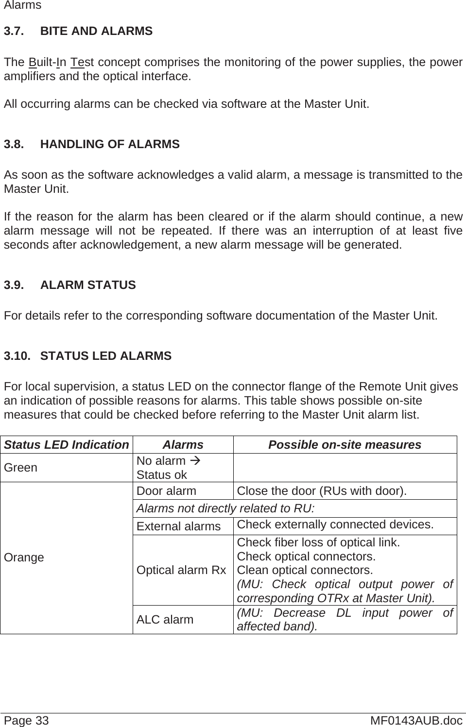  Page 33  MF0143AUB.doc Alarms 3.7.  BITE AND ALARMS  The Built-In Test concept comprises the monitoring of the power supplies, the power amplifiers and the optical interface.  All occurring alarms can be checked via software at the Master Unit.  3.8.  HANDLING OF ALARMS  As soon as the software acknowledges a valid alarm, a message is transmitted to the Master Unit.  If the reason for the alarm has been cleared or if the alarm should continue, a new alarm message will not be repeated. If there was an interruption of at least five seconds after acknowledgement, a new alarm message will be generated.  3.9.  ALARM STATUS  For details refer to the corresponding software documentation of the Master Unit.  3.10.  STATUS LED ALARMS  For local supervision, a status LED on the connector flange of the Remote Unit gives an indication of possible reasons for alarms. This table shows possible on-site measures that could be checked before referring to the Master Unit alarm list.  Status LED Indication  Alarms  Possible on-site measures Green  No alarm  Status ok   Door alarm  Close the door (RUs with door). Alarms not directly related to RU:  External alarms  Check externally connected devices. Optical alarm Rx Check fiber loss of optical link. Check optical connectors. Clean optical connectors. (MU: Check optical output power of corresponding OTRx at Master Unit). Orange ALC alarm  (MU: Decrease DL input power of affected band). 