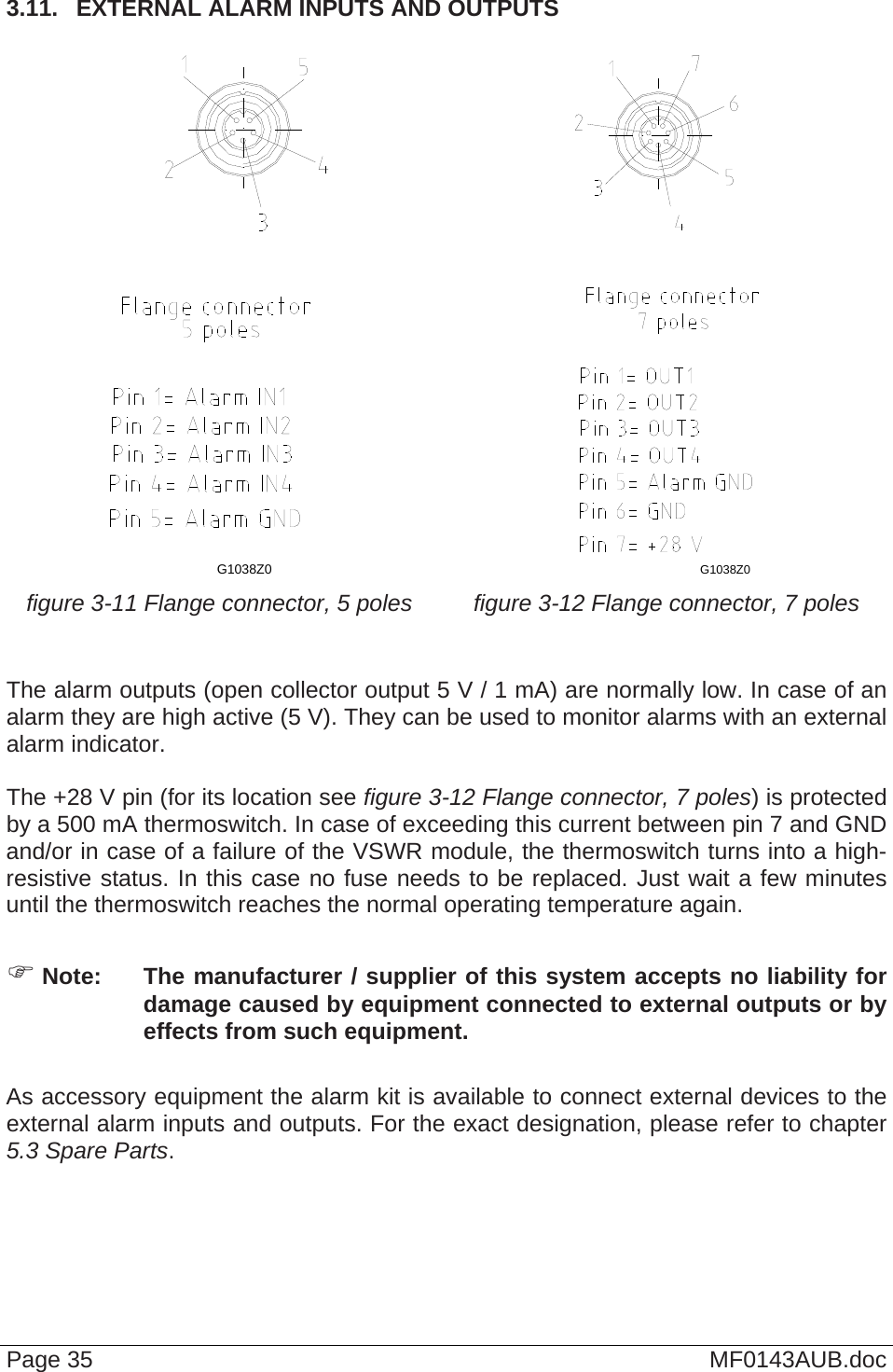  3.11.  EXTERNAL ALARM INPUTS AND OUTPUTS  G1038Z0  G1038Z0  figure 3-11 Flange connector, 5 poles  figure 3-12 Flange connector, 7 poles   The alarm outputs (open collector output 5 V / 1 mA) are normally low. In case of an alarm they are high active (5 V). They can be used to monitor alarms with an external alarm indicator.  The +28 V pin (for its location see figure 3-12 Flange connector, 7 poles) is protected by a 500 mA thermoswitch. In case of exceeding this current between pin 7 and GND and/or in case of a failure of the VSWR module, the thermoswitch turns into a high-resistive status. In this case no fuse needs to be replaced. Just wait a few minutes until the thermoswitch reaches the normal operating temperature again.   Note:  The manufacturer / supplier of this system accepts no liability for damage caused by equipment connected to external outputs or by effects from such equipment.  As accessory equipment the alarm kit is available to connect external devices to the external alarm inputs and outputs. For the exact designation, please refer to chapter 5.3 Spare Parts.  Page 35  MF0143AUB.doc 