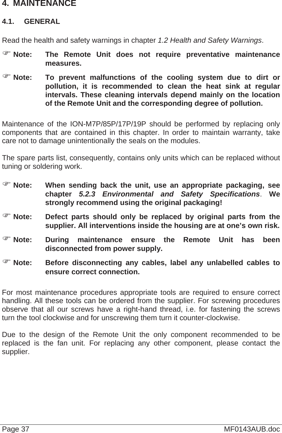  Page 37  MF0143AUB.doc 4.  MAINTENANCE 4.1.  GENERAL  Read the health and safety warnings in chapter 1.2 Health and Safety Warnings.  Note:  The Remote Unit does not require preventative maintenance measures.  Note:  To prevent malfunctions of the cooling system due to dirt or pollution, it is recommended to clean the heat sink at regular intervals. These cleaning intervals depend mainly on the location of the Remote Unit and the corresponding degree of pollution.  Maintenance of the ION-M7P/85P/17P/19P should be performed by replacing only components that are contained in this chapter. In order to maintain warranty, take care not to damage unintentionally the seals on the modules.  The spare parts list, consequently, contains only units which can be replaced without tuning or soldering work.   Note:  When sending back the unit, use an appropriate packaging, see chapter  5.2.3 Environmental and Safety Specifications. We strongly recommend using the original packaging!  Note:  Defect parts should only be replaced by original parts from the supplier. All interventions inside the housing are at one’s own risk.  Note:  During maintenance ensure the Remote Unit has been disconnected from power supply.  Note:  Before disconnecting any cables, label any unlabelled cables to ensure correct connection.  For most maintenance procedures appropriate tools are required to ensure correct handling. All these tools can be ordered from the supplier. For screwing procedures observe that all our screws have a right-hand thread, i.e. for fastening the screws turn the tool clockwise and for unscrewing them turn it counter-clockwise.  Due to the design of the Remote Unit the only component recommended to be replaced is the fan unit. For replacing any other component, please contact the supplier.  