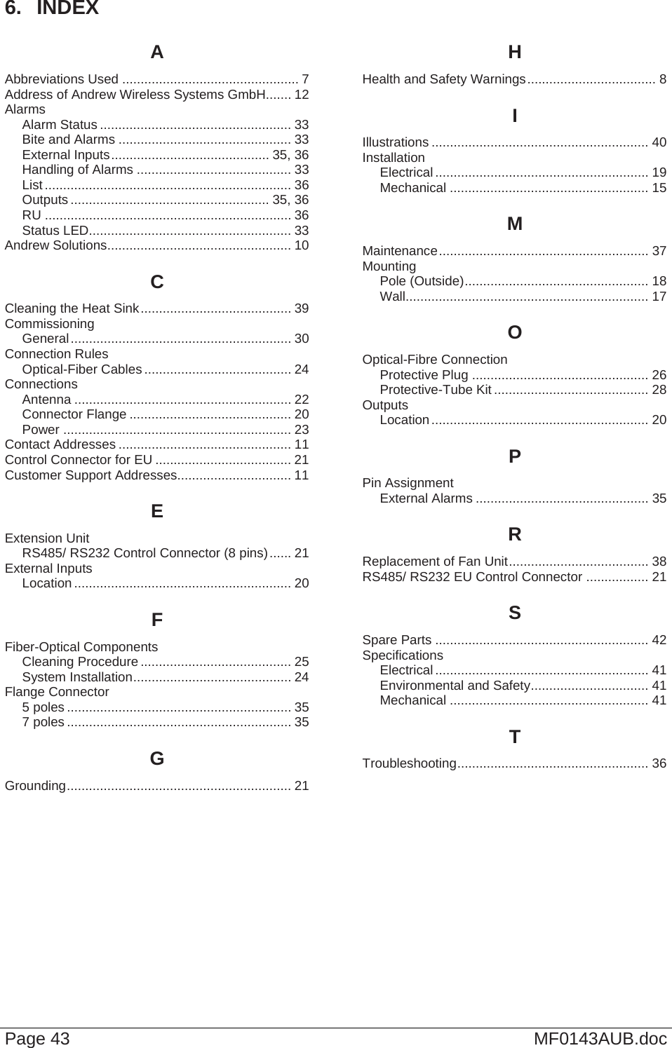  Page 43  MF0143AUB.doc 6.  INDEX A Abbreviations Used ................................................ 7 Address of Andrew Wireless Systems GmbH....... 12 Alarms Alarm Status .................................................... 33 Bite and Alarms ............................................... 33 External Inputs........................................... 35, 36 Handling of Alarms .......................................... 33 List ................................................................... 36 Outputs ...................................................... 35, 36 RU ................................................................... 36 Status LED....................................................... 33 Andrew Solutions.................................................. 10 C Cleaning the Heat Sink......................................... 39 Commissioning General............................................................ 30 Connection Rules Optical-Fiber Cables........................................ 24 Connections Antenna ........................................................... 22 Connector Flange ............................................ 20 Power .............................................................. 23 Contact Addresses ............................................... 11 Control Connector for EU ..................................... 21 Customer Support Addresses............................... 11 E Extension Unit RS485/ RS232 Control Connector (8 pins)...... 21 External Inputs Location ........................................................... 20 F Fiber-Optical Components Cleaning Procedure ......................................... 25 System Installation........................................... 24 Flange Connector 5 poles ............................................................. 35 7 poles ............................................................. 35 G Grounding............................................................. 21 H Health and Safety Warnings................................... 8 I Illustrations ........................................................... 40 Installation Electrical.......................................................... 19 Mechanical ...................................................... 15 M Maintenance......................................................... 37 Mounting Pole (Outside).................................................. 18 Wall.................................................................. 17 O Optical-Fibre Connection Protective Plug ................................................ 26 Protective-Tube Kit .......................................... 28 Outputs Location........................................................... 20 P Pin Assignment External Alarms ............................................... 35 R Replacement of Fan Unit...................................... 38 RS485/ RS232 EU Control Connector ................. 21 S Spare Parts .......................................................... 42 Specifications Electrical.......................................................... 41 Environmental and Safety................................ 41 Mechanical ...................................................... 41 T Troubleshooting.................................................... 36  