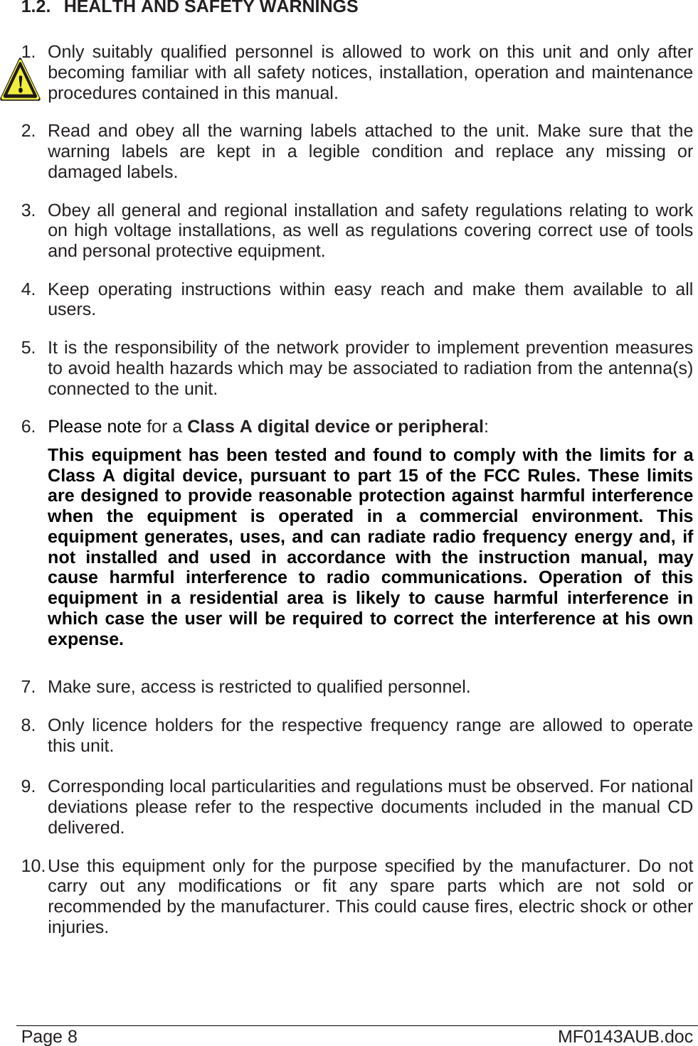  1.2.  HEALTH AND SAFETY WARNINGS  1.  Only suitably qualified personnel is allowed to work on this unit and only after becoming familiar with all safety notices, installation, operation and maintenance procedures contained in this manual. 2.  Read and obey all the warning labels attached to the unit. Make sure that the warning labels are kept in a legible condition and replace any missing or damaged labels. 3.  Obey all general and regional installation and safety regulations relating to work on high voltage installations, as well as regulations covering correct use of tools and personal protective equipment. 4.  Keep operating instructions within easy reach and make them available to all users. 5.  It is the responsibility of the network provider to implement prevention measures to avoid health hazards which may be associated to radiation from the antenna(s) connected to the unit. 6.  Please note for a Class A digital device or peripheral: This equipment has been tested and found to comply with the limits for a Class A digital device, pursuant to part 15 of the FCC Rules. These limits are designed to provide reasonable protection against harmful interference when the equipment is operated in a commercial environment. This equipment generates, uses, and can radiate radio frequency energy and, if not installed and used in accordance with the instruction manual, may cause harmful interference to radio communications. Operation of this equipment in a residential area is likely to cause harmful interference in which case the user will be required to correct the interference at his own expense.  7.  Make sure, access is restricted to qualified personnel. 8.  Only licence holders for the respective frequency range are allowed to operate this unit.  9.  Corresponding local particularities and regulations must be observed. For national deviations please refer to the respective documents included in the manual CD delivered. 10. Use this equipment only for the purpose specified by the manufacturer. Do not carry out any modifications or fit any spare parts which are not sold or recommended by the manufacturer. This could cause fires, electric shock or other injuries. Page 8  MF0143AUB.doc 