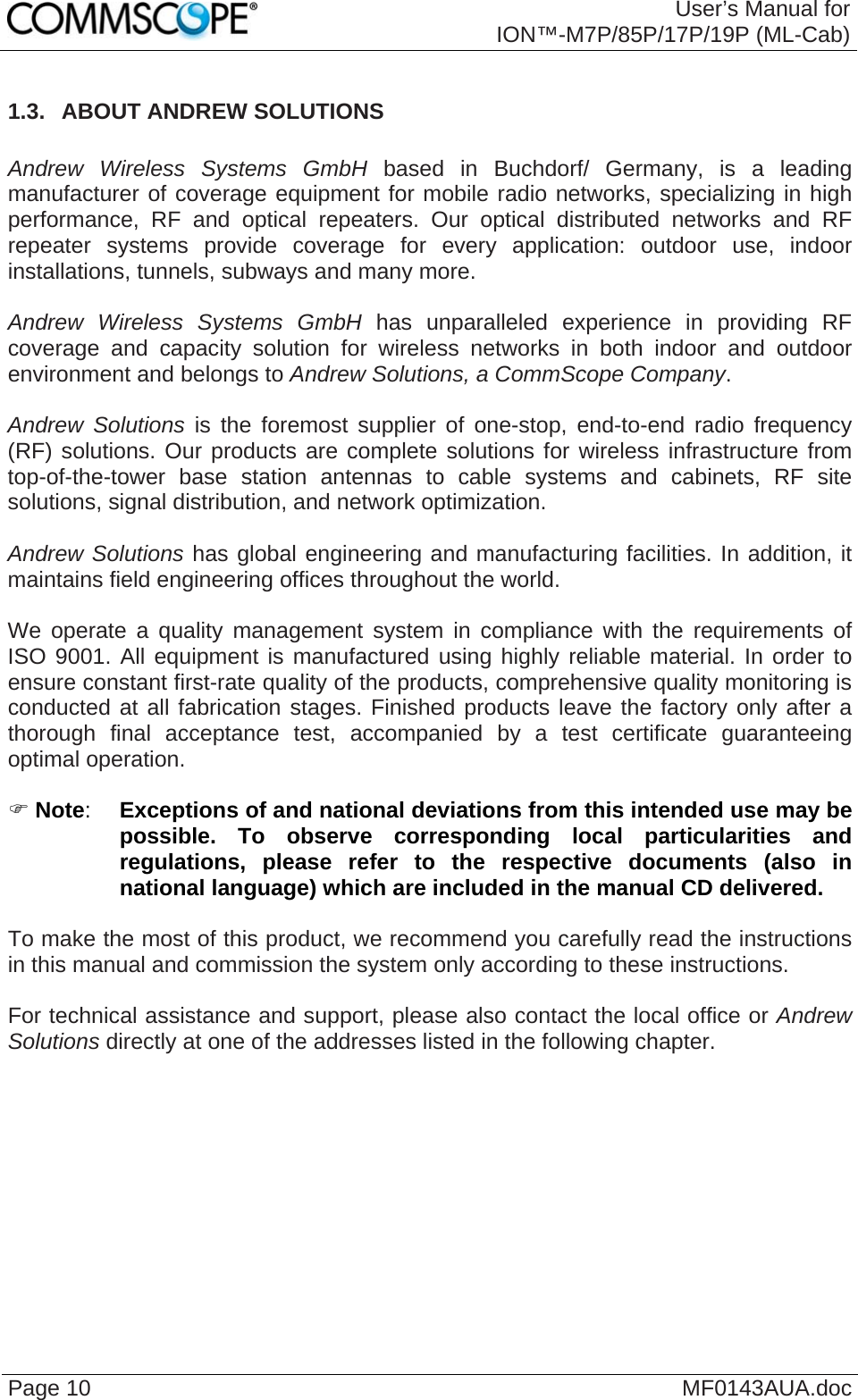  User’s Manual for ION™-M7P/85P/17P/19P (ML-Cab) Page 10  MF0143AUA.doc 1.3.  ABOUT ANDREW SOLUTIONS  Andrew Wireless Systems GmbH based in Buchdorf/ Germany, is a leading manufacturer of coverage equipment for mobile radio networks, specializing in high performance, RF and optical repeaters. Our optical distributed networks and RF repeater systems provide coverage for every application: outdoor use, indoor installations, tunnels, subways and many more.  Andrew Wireless Systems GmbH has unparalleled experience in providing RF coverage and capacity solution for wireless networks in both indoor and outdoor environment and belongs to Andrew Solutions, a CommScope Company.  Andrew Solutions is the foremost supplier of one-stop, end-to-end radio frequency (RF) solutions. Our products are complete solutions for wireless infrastructure from top-of-the-tower base station antennas to cable systems and cabinets, RF site solutions, signal distribution, and network optimization.  Andrew Solutions has global engineering and manufacturing facilities. In addition, it maintains field engineering offices throughout the world.  We operate a quality management system in compliance with the requirements of ISO 9001. All equipment is manufactured using highly reliable material. In order to ensure constant first-rate quality of the products, comprehensive quality monitoring is conducted at all fabrication stages. Finished products leave the factory only after a thorough final acceptance test, accompanied by a test certificate guaranteeing optimal operation.  ) Note:  Exceptions of and national deviations from this intended use may be possible. To observe corresponding local particularities and regulations, please refer to the respective documents (also in national language) which are included in the manual CD delivered.  To make the most of this product, we recommend you carefully read the instructions in this manual and commission the system only according to these instructions.   For technical assistance and support, please also contact the local office or Andrew Solutions directly at one of the addresses listed in the following chapter.    