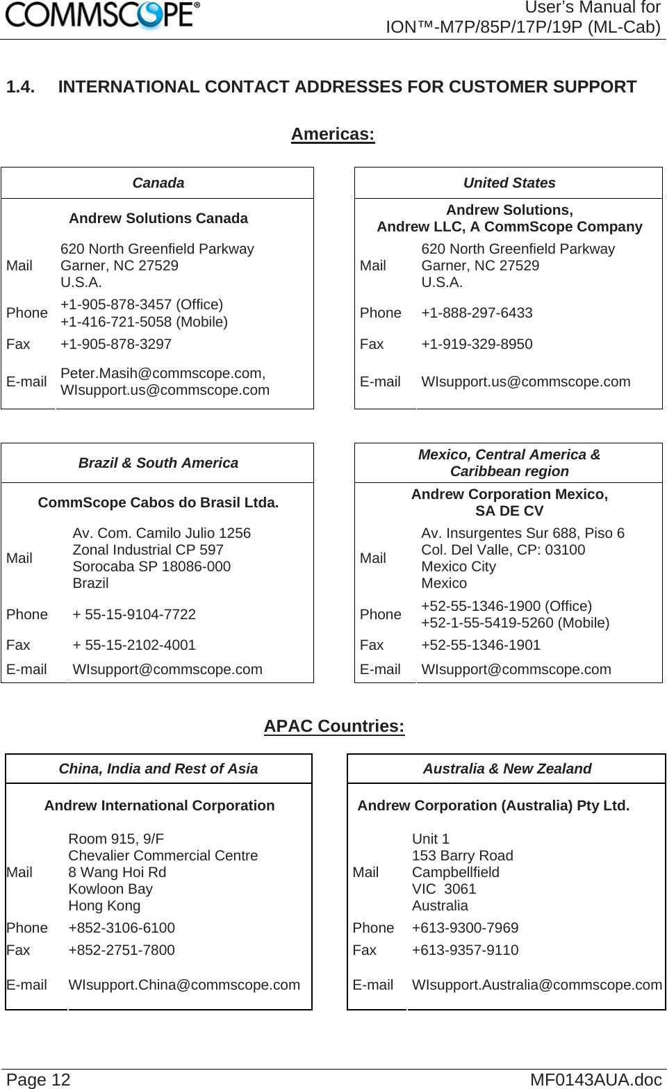  User’s Manual for ION™-M7P/85P/17P/19P (ML-Cab) Page 12  MF0143AUA.doc 1.4.  INTERNATIONAL CONTACT ADDRESSES FOR CUSTOMER SUPPORT  Americas:  Canada United States Andrew Solutions Canada  Andrew Solutions,  Andrew LLC, A CommScope Company Mail  620 North Greenfield Parkway Garner, NC 27529 U.S.A.  Mail  620 North Greenfield Parkway Garner, NC 27529 U.S.A. Phone  +1-905-878-3457 (Office) +1-416-721-5058 (Mobile) Phone +1-888-297-6433 Fax +1-905-878-3297  Fax  +1-919-329-8950 E-mail  Peter.Masih@commscope.com, WIsupport.us@commscope.com  E-mail WIsupport.us@commscope.com   Brazil &amp; South America  Mexico, Central America &amp;  Caribbean region CommScope Cabos do Brasil Ltda.  Andrew Corporation Mexico,  SA DE CV Mail Av. Com. Camilo Julio 1256 Zonal Industrial CP 597 Sorocaba SP 18086-000 Brazil Mail Av. Insurgentes Sur 688, Piso 6 Col. Del Valle, CP: 03100 Mexico City Mexico Phone + 55-15-9104-7722  Phone +52-55-1346-1900 (Office) +52-1-55-5419-5260 (Mobile) Fax + 55-15-2102-4001  Fax +52-55-1346-1901 E-mail WIsupport@commscope.com  E-mail WIsupport@commscope.com   APAC Countries:  China, India and Rest of Asia  Australia &amp; New Zealand Andrew International Corporation  Andrew Corporation (Australia) Pty Ltd. Mail Room 915, 9/F  Chevalier Commercial Centre 8 Wang Hoi Rd Kowloon Bay  Hong Kong Mail Unit 1 153 Barry Road Campbellfield  VIC  3061 Australia Phone +852-3106-6100  Phone +613-9300-7969 Fax +852-2751-7800  Fax +613-9357-9110 E-mail WIsupport.China@commscope.com  E-mail WIsupport.Australia@commscope.com 