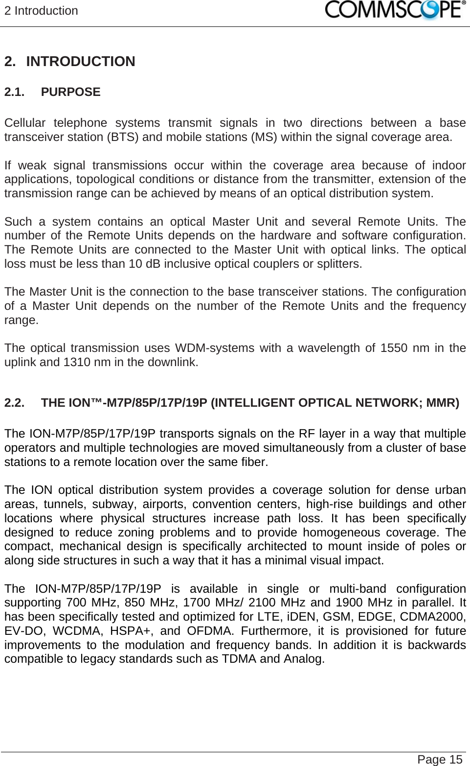 2 Introduction   Page 15 2. INTRODUCTION 2.1.  PURPOSE  Cellular telephone systems transmit signals in two directions between a base transceiver station (BTS) and mobile stations (MS) within the signal coverage area.  If weak signal transmissions occur within the coverage area because of indoor applications, topological conditions or distance from the transmitter, extension of the transmission range can be achieved by means of an optical distribution system.  Such a system contains an optical Master Unit and several Remote Units. The number of the Remote Units depends on the hardware and software configuration. The Remote Units are connected to the Master Unit with optical links. The optical loss must be less than 10 dB inclusive optical couplers or splitters.  The Master Unit is the connection to the base transceiver stations. The configuration of a Master Unit depends on the number of the Remote Units and the frequency range.   The optical transmission uses WDM-systems with a wavelength of 1550 nm in the uplink and 1310 nm in the downlink.  2.2.  THE ION™-M7P/85P/17P/19P (INTELLIGENT OPTICAL NETWORK; MMR)  The ION-M7P/85P/17P/19P transports signals on the RF layer in a way that multiple operators and multiple technologies are moved simultaneously from a cluster of base stations to a remote location over the same fiber.  The ION optical distribution system provides a coverage solution for dense urban areas, tunnels, subway, airports, convention centers, high-rise buildings and other locations where physical structures increase path loss. It has been specifically designed to reduce zoning problems and to provide homogeneous coverage. The compact, mechanical design is specifically architected to mount inside of poles or along side structures in such a way that it has a minimal visual impact.  The ION-M7P/85P/17P/19P is available in single or multi-band configuration supporting 700 MHz, 850 MHz, 1700 MHz/ 2100 MHz and 1900 MHz in parallel. It has been specifically tested and optimized for LTE, iDEN, GSM, EDGE, CDMA2000, EV-DO, WCDMA, HSPA+, and OFDMA. Furthermore, it is provisioned for future improvements to the modulation and frequency bands. In addition it is backwards compatible to legacy standards such as TDMA and Analog.   