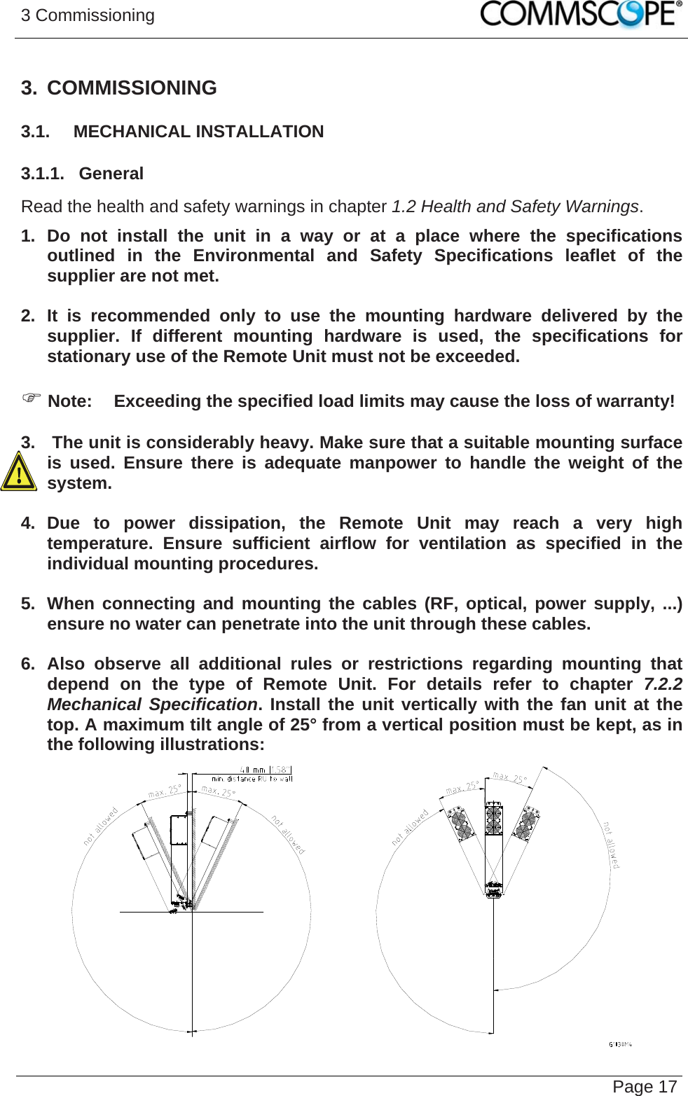 3 Commissioning   Page 173. COMMISSIONING 3.1.  MECHANICAL INSTALLATION 3.1.1.  General Read the health and safety warnings in chapter 1.2 Health and Safety Warnings. 1. Do not install the unit in a way or at a place where the specifications outlined in the Environmental and Safety Specifications leaflet of the supplier are not met.  2. It is recommended only to use the mounting hardware delivered by the supplier. If different mounting hardware is used, the specifications for stationary use of the Remote Unit must not be exceeded.  ) Note:  Exceeding the specified load limits may cause the loss of warranty!  3.   The unit is considerably heavy. Make sure that a suitable mounting surface is used. Ensure there is adequate manpower to handle the weight of the system.  4. Due to power dissipation, the Remote Unit may reach a very high temperature. Ensure sufficient airflow for ventilation as specified in the individual mounting procedures.  5.  When connecting and mounting the cables (RF, optical, power supply, ...) ensure no water can penetrate into the unit through these cables.  6. Also observe all additional rules or restrictions regarding mounting that depend on the type of Remote Unit. For details refer to chapter 7.2.2 Mechanical Specification. Install the unit vertically with the fan unit at the top. A maximum tilt angle of 25° from a vertical position must be kept, as in the following illustrations:   
