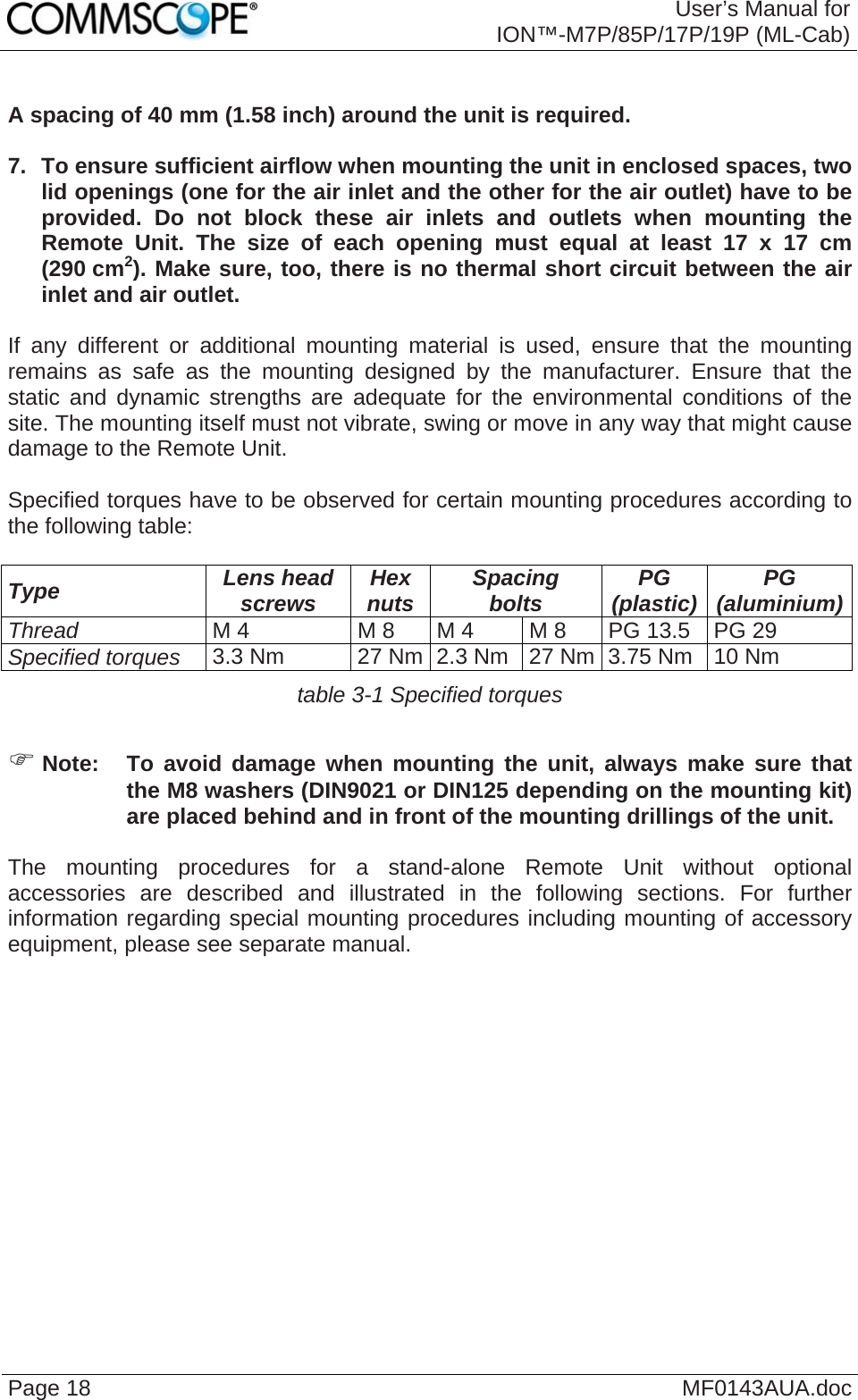  User’s Manual for ION™-M7P/85P/17P/19P (ML-Cab) Page 18  MF0143AUA.doc  A spacing of 40 mm (1.58 inch) around the unit is required.  7.  To ensure sufficient airflow when mounting the unit in enclosed spaces, two lid openings (one for the air inlet and the other for the air outlet) have to be provided. Do not block these air inlets and outlets when mounting the Remote Unit. The size of each opening must equal at least 17 x 17 cm (290 cm2). Make sure, too, there is no thermal short circuit between the air inlet and air outlet.  If any different or additional mounting material is used, ensure that the mounting remains as safe as the mounting designed by the manufacturer. Ensure that the static and dynamic strengths are adequate for the environmental conditions of the site. The mounting itself must not vibrate, swing or move in any way that might cause damage to the Remote Unit.  Specified torques have to be observed for certain mounting procedures according to the following table:  Type  Lens head screws  Hex nuts  Spacing bolts  PG (plastic)  PG (aluminium)Thread M 4  M 8  M 4  M 8  PG 13.5  PG 29 Specified torques 3.3 Nm  27 Nm 2.3 Nm  27 Nm 3.75 Nm  10 Nm table 3-1 Specified torques  ) Note:  To avoid damage when mounting the unit, always make sure that the M8 washers (DIN9021 or DIN125 depending on the mounting kit) are placed behind and in front of the mounting drillings of the unit.  The mounting procedures for a stand-alone Remote Unit without optional accessories are described and illustrated in the following sections. For further information regarding special mounting procedures including mounting of accessory equipment, please see separate manual.    