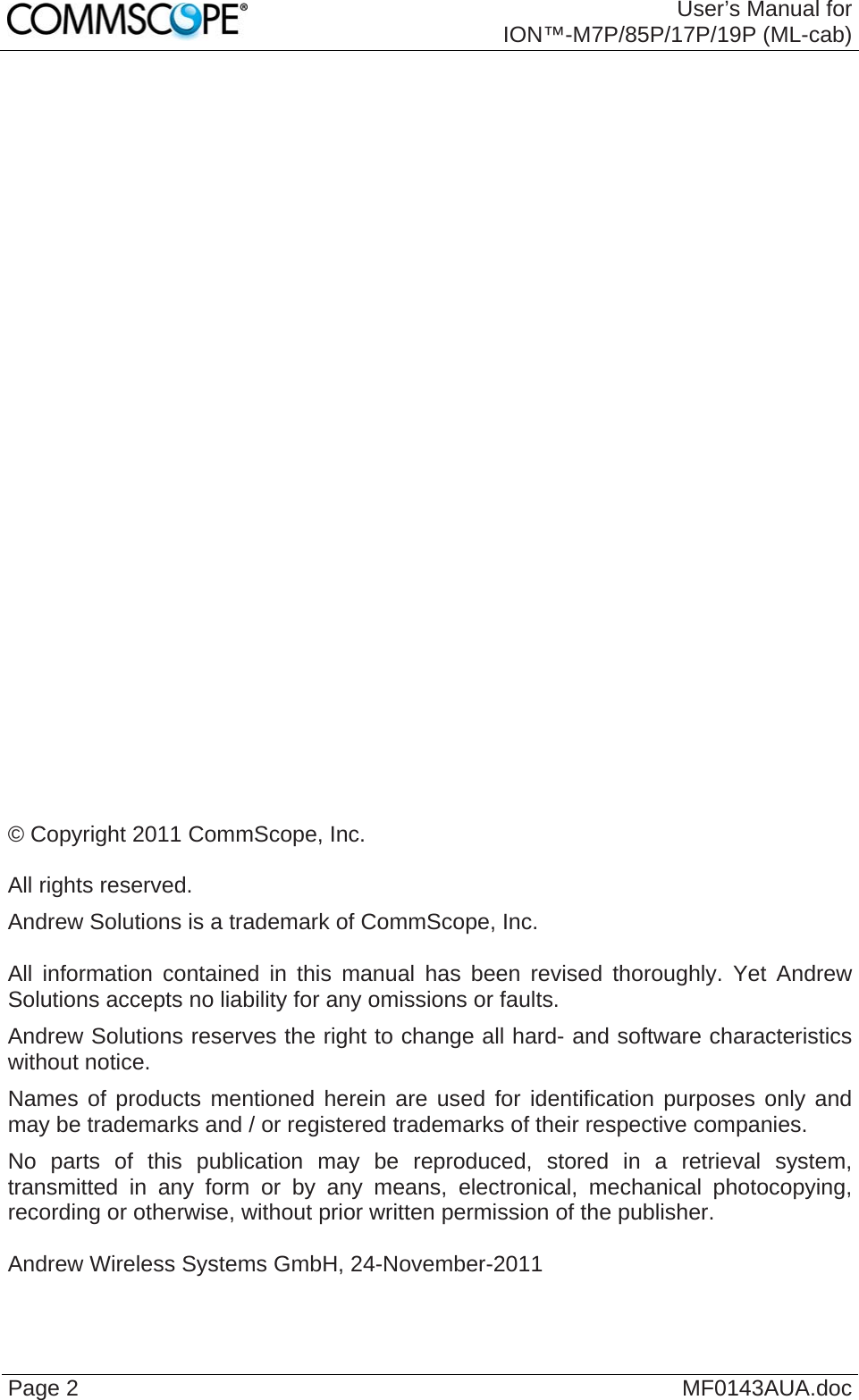  User’s Manual for ION™-M7P/85P/17P/19P (ML-cab) Page 2  MF0143AUA.doc                              © Copyright 2011 CommScope, Inc.  All rights reserved. Andrew Solutions is a trademark of CommScope, Inc.  All information contained in this manual has been revised thoroughly. Yet Andrew Solutions accepts no liability for any omissions or faults. Andrew Solutions reserves the right to change all hard- and software characteristics without notice. Names of products mentioned herein are used for identification purposes only and may be trademarks and / or registered trademarks of their respective companies. No parts of this publication may be reproduced, stored in a retrieval system, transmitted in any form or by any means, electronical, mechanical photocopying, recording or otherwise, without prior written permission of the publisher.  Andrew Wireless Systems GmbH, 24-November-2011 