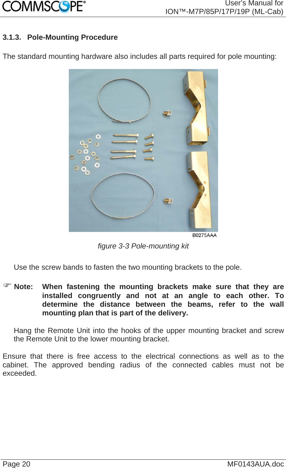  User’s Manual for ION™-M7P/85P/17P/19P (ML-Cab) Page 20  MF0143AUA.doc3.1.3.  Pole-Mounting Procedure  The standard mounting hardware also includes all parts required for pole mounting:   figure 3-3 Pole-mounting kit     Use the screw bands to fasten the two mounting brackets to the pole.  ) Note:  When fastening the mounting brackets make sure that they are installed congruently and not at an angle to each other. To determine the distance between the beams, refer to the wall mounting plan that is part of the delivery.     Hang the Remote Unit into the hooks of the upper mounting bracket and screw the Remote Unit to the lower mounting bracket.  Ensure that there is free access to the electrical connections as well as to the cabinet. The approved bending radius of the connected cables must not be exceeded.    