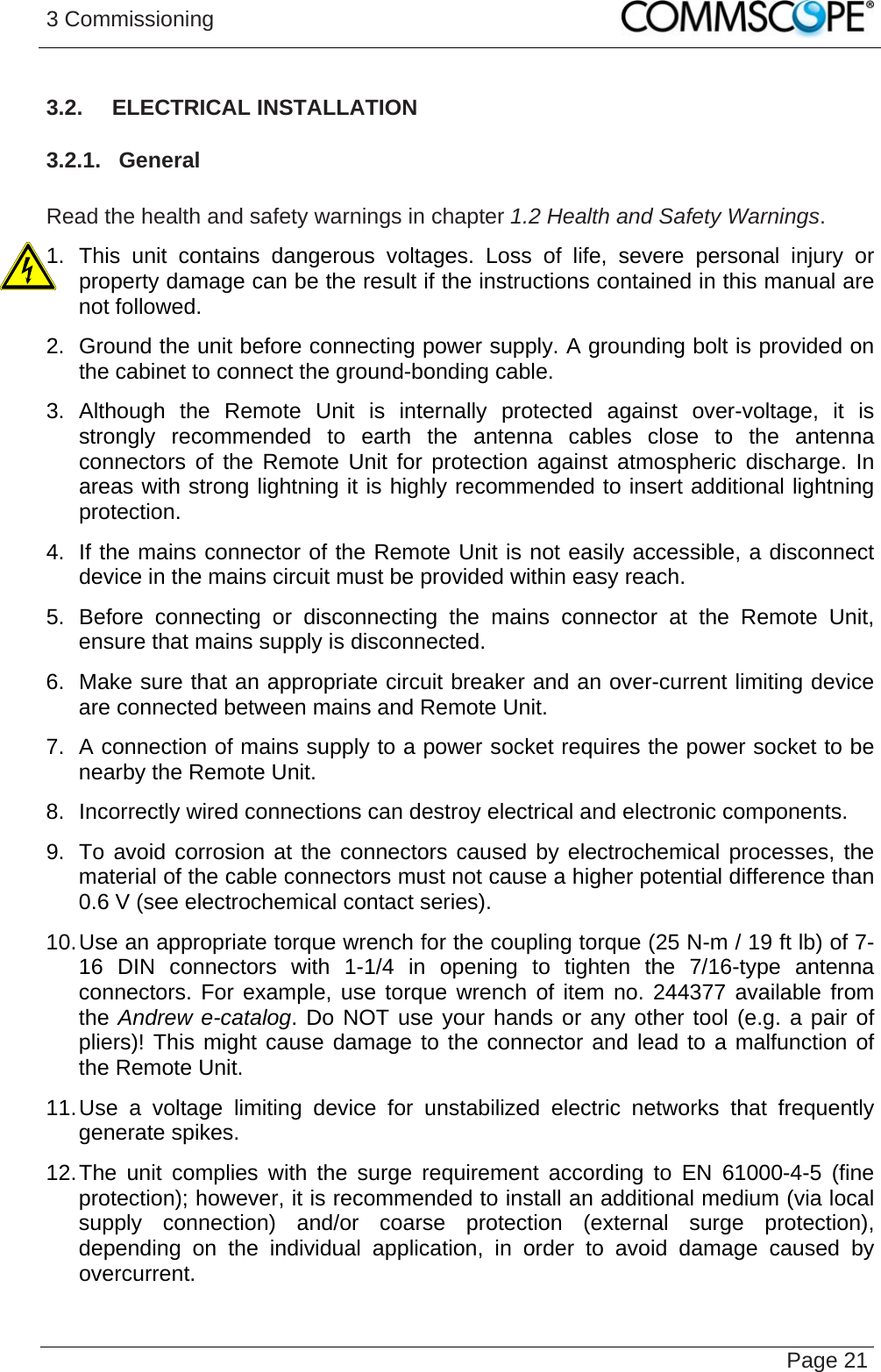 3 Commissioning   Page 213.2.  ELECTRICAL INSTALLATION 3.2.1.  General  Read the health and safety warnings in chapter 1.2 Health and Safety Warnings. 1. This unit contains dangerous voltages. Loss of life, severe personal injury or property damage can be the result if the instructions contained in this manual are not followed. 2.  Ground the unit before connecting power supply. A grounding bolt is provided on the cabinet to connect the ground-bonding cable. 3. Although the Remote Unit is internally protected against over-voltage, it is strongly recommended to earth the antenna cables close to the antenna connectors of the Remote Unit for protection against atmospheric discharge. In areas with strong lightning it is highly recommended to insert additional lightning protection. 4.  If the mains connector of the Remote Unit is not easily accessible, a disconnect device in the mains circuit must be provided within easy reach. 5. Before connecting or disconnecting the mains connector at the Remote Unit, ensure that mains supply is disconnected. 6.  Make sure that an appropriate circuit breaker and an over-current limiting device are connected between mains and Remote Unit. 7.  A connection of mains supply to a power socket requires the power socket to be nearby the Remote Unit. 8.  Incorrectly wired connections can destroy electrical and electronic components. 9.  To avoid corrosion at the connectors caused by electrochemical processes, the material of the cable connectors must not cause a higher potential difference than 0.6 V (see electrochemical contact series). 10. Use an appropriate torque wrench for the coupling torque (25 N-m / 19 ft lb) of 7-16 DIN connectors with 1-1/4 in opening to tighten the 7/16-type antenna connectors. For example, use torque wrench of item no. 244377 available from the Andrew e-catalog. Do NOT use your hands or any other tool (e.g. a pair of pliers)! This might cause damage to the connector and lead to a malfunction of the Remote Unit. 11. Use a voltage limiting device for unstabilized electric networks that frequently generate spikes.  12. The unit complies with the surge requirement according to EN 61000-4-5 (fine protection); however, it is recommended to install an additional medium (via local supply connection) and/or coarse protection (external surge protection), depending on the individual application, in order to avoid damage caused by overcurrent.  