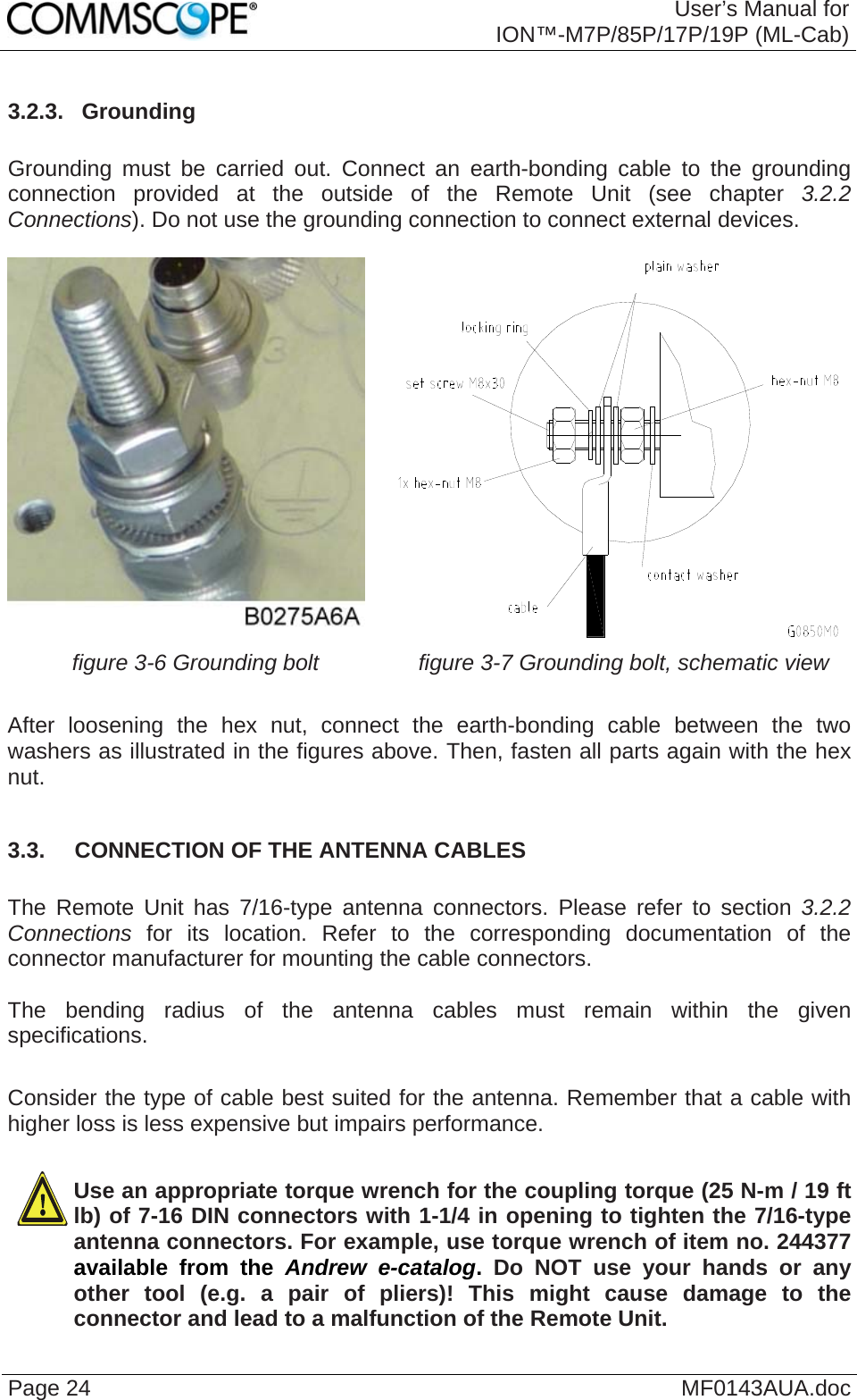  User’s Manual for ION™-M7P/85P/17P/19P (ML-Cab) Page 24  MF0143AUA.doc3.2.3.  Grounding  Grounding must be carried out. Connect an earth-bonding cable to the grounding connection provided at the outside of the Remote Unit (see chapter  3.2.2 Connections). Do not use the grounding connection to connect external devices.    figure 3-6 Grounding bolt  figure 3-7 Grounding bolt, schematic view  After loosening the hex nut, connect the earth-bonding cable between the two washers as illustrated in the figures above. Then, fasten all parts again with the hex nut.  3.3.  CONNECTION OF THE ANTENNA CABLES  The Remote Unit has 7/16-type antenna connectors. Please refer to section 3.2.2 Connections for its location. Refer to the corresponding documentation of the connector manufacturer for mounting the cable connectors.   The bending radius of the antenna cables must remain within the given specifications.   Consider the type of cable best suited for the antenna. Remember that a cable with higher loss is less expensive but impairs performance.  Use an appropriate torque wrench for the coupling torque (25 N-m / 19 ft lb) of 7-16 DIN connectors with 1-1/4 in opening to tighten the 7/16-type antenna connectors. For example, use torque wrench of item no. 244377 available from the Andrew e-catalog.  Do NOT use your hands or any other tool (e.g. a pair of pliers)! This might cause damage to the connector and lead to a malfunction of the Remote Unit.  