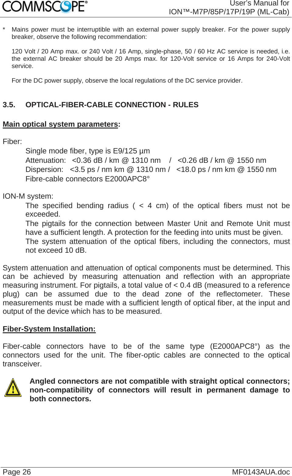  User’s Manual for ION™-M7P/85P/17P/19P (ML-Cab) Page 26  MF0143AUA.doc*   Mains power must be interruptible with an external power supply breaker. For the power supply breaker, observe the following recommendation:  120 Volt / 20 Amp max. or 240 Volt / 16 Amp, single-phase, 50 / 60 Hz AC service is needed, i.e. the external AC breaker should be 20 Amps max. for 120-Volt service or 16 Amps for 240-Volt service.   For the DC power supply, observe the local regulations of the DC service provider.  3.5.  OPTICAL-FIBER-CABLE CONNECTION - RULES  Main optical system parameters:  Fiber:    Single mode fiber, type is E9/125 µm    Attenuation:   &lt;0.36 dB / km @ 1310 nm    /   &lt;0.26 dB / km @ 1550 nm    Dispersion:  &lt;3.5 ps / nm km @ 1310 nm /   &lt;18.0 ps / nm km @ 1550 nm    Fibre-cable connectors E2000APC8°  ION-M system:    The specified bending radius ( &lt; 4 cm) of the optical fibers must not be exceeded.    The pigtails for the connection between Master Unit and Remote Unit must have a sufficient length. A protection for the feeding into units must be given.     The system attenuation of the optical fibers, including the connectors, must not exceed 10 dB.  System attenuation and attenuation of optical components must be determined. This can be achieved by measuring attenuation and reflection with an appropriate measuring instrument. For pigtails, a total value of &lt; 0.4 dB (measured to a reference plug) can be assumed due to the dead zone of the reflectometer. These measurements must be made with a sufficient length of optical fiber, at the input and output of the device which has to be measured.  Fiber-System Installation:  Fiber-cable connectors have to be of the same type (E2000APC8°) as the connectors used for the unit. The fiber-optic cables are connected to the optical transceiver.    Angled connectors are not compatible with straight optical connectors; non-compatibility of connectors will result in permanent damage to both connectors.   