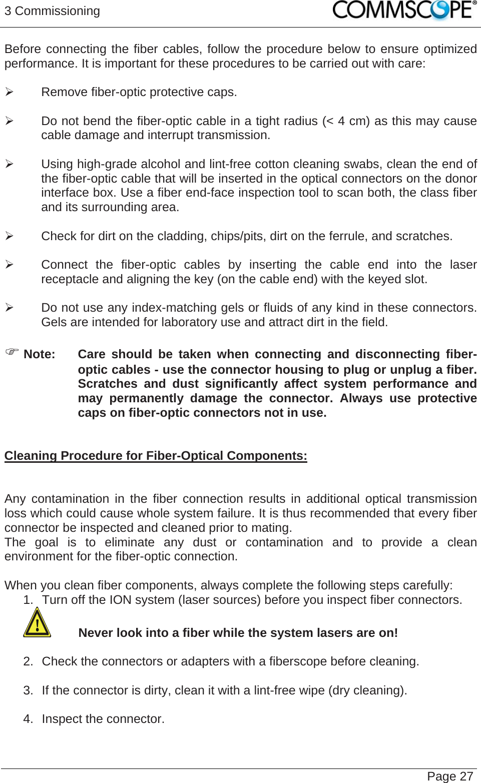 3 Commissioning   Page 27Before connecting the fiber cables, follow the procedure below to ensure optimized performance. It is important for these procedures to be carried out with care:  ¾  Remove fiber-optic protective caps.  ¾  Do not bend the fiber-optic cable in a tight radius (&lt; 4 cm) as this may cause cable damage and interrupt transmission.  ¾  Using high-grade alcohol and lint-free cotton cleaning swabs, clean the end of the fiber-optic cable that will be inserted in the optical connectors on the donor interface box. Use a fiber end-face inspection tool to scan both, the class fiber and its surrounding area.   ¾  Check for dirt on the cladding, chips/pits, dirt on the ferrule, and scratches.  ¾  Connect the fiber-optic cables by inserting the cable end into the laser receptacle and aligning the key (on the cable end) with the keyed slot.  ¾  Do not use any index-matching gels or fluids of any kind in these connectors. Gels are intended for laboratory use and attract dirt in the field.  ) Note:  Care should be taken when connecting and disconnecting fiber-optic cables - use the connector housing to plug or unplug a fiber. Scratches and dust significantly affect system performance and may permanently damage the connector. Always use protective caps on fiber-optic connectors not in use.   Cleaning Procedure for Fiber-Optical Components:   Any contamination in the fiber connection results in additional optical transmission loss which could cause whole system failure. It is thus recommended that every fiber connector be inspected and cleaned prior to mating. The goal is to eliminate any dust or contamination and to provide a clean environment for the fiber-optic connection.   When you clean fiber components, always complete the following steps carefully: 1.  Turn off the ION system (laser sources) before you inspect fiber connectors.  Never look into a fiber while the system lasers are on!  2.  Check the connectors or adapters with a fiberscope before cleaning.  3.  If the connector is dirty, clean it with a lint-free wipe (dry cleaning).  4.  Inspect the connector.  