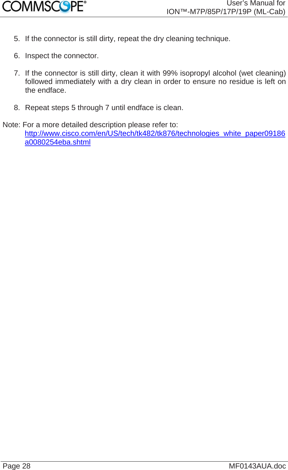  User’s Manual for ION™-M7P/85P/17P/19P (ML-Cab) Page 28  MF0143AUA.doc  5.  If the connector is still dirty, repeat the dry cleaning technique.  6.  Inspect the connector.  7.  If the connector is still dirty, clean it with 99% isopropyl alcohol (wet cleaning) followed immediately with a dry clean in order to ensure no residue is left on the endface.  8.  Repeat steps 5 through 7 until endface is clean.  Note: For a more detailed description please refer to:  http://www.cisco.com/en/US/tech/tk482/tk876/technologies_white_paper09186a0080254eba.shtml    
