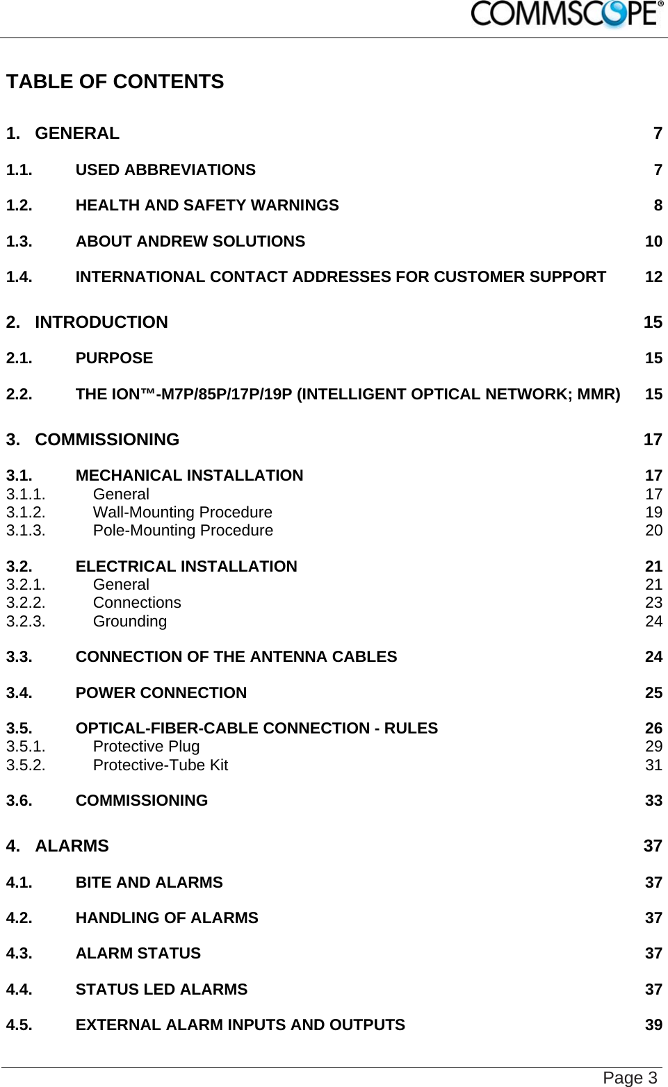    Page 3 TABLE OF CONTENTS 1. GENERAL 7 1.1. USED ABBREVIATIONS 7 1.2. HEALTH AND SAFETY WARNINGS 8 1.3. ABOUT ANDREW SOLUTIONS 10 1.4. INTERNATIONAL CONTACT ADDRESSES FOR CUSTOMER SUPPORT 12 2. INTRODUCTION 15 2.1. PURPOSE 15 2.2. THE ION™-M7P/85P/17P/19P (INTELLIGENT OPTICAL NETWORK; MMR) 15 3. COMMISSIONING 17 3.1. MECHANICAL INSTALLATION 17 3.1.1. General 17 3.1.2. Wall-Mounting Procedure 19 3.1.3. Pole-Mounting Procedure 20 3.2. ELECTRICAL INSTALLATION 21 3.2.1. General 21 3.2.2. Connections 23 3.2.3. Grounding 24 3.3. CONNECTION OF THE ANTENNA CABLES 24 3.4. POWER CONNECTION 25 3.5. OPTICAL-FIBER-CABLE CONNECTION - RULES 26 3.5.1. Protective Plug 29 3.5.2. Protective-Tube Kit 31 3.6. COMMISSIONING 33 4. ALARMS 37 4.1. BITE AND ALARMS 37 4.2. HANDLING OF ALARMS 37 4.3. ALARM STATUS 37 4.4. STATUS LED ALARMS 37 4.5. EXTERNAL ALARM INPUTS AND OUTPUTS 39 