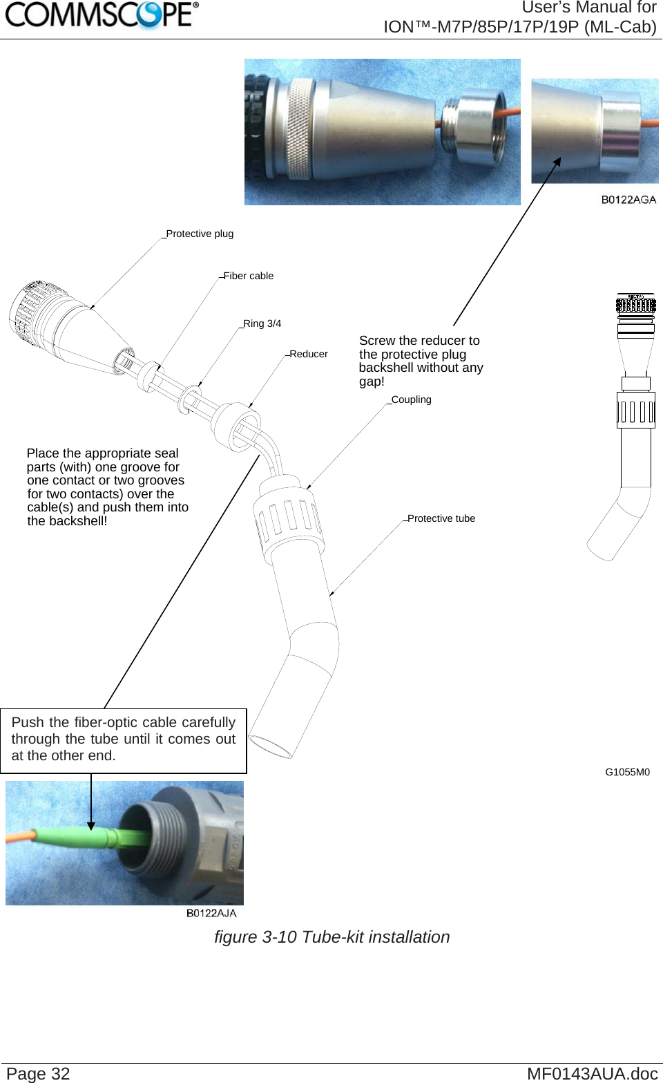  User’s Manual for ION™-M7P/85P/17P/19P (ML-Cab) Page 32  MF0143AUA.doc   Screw the reducer to the protective plug backshell without any gap!Place the appropriate seal parts (with) one groove for one contact or two grooves for two contacts) over the cable(s) and push them into the backshell! Protective tubeReducerCouplingProtective plugFiber cableRing 3/4G1055M0   figure 3-10 Tube-kit installation   Push the fiber-optic cable carefully through the tube until it comes out at the other end. 