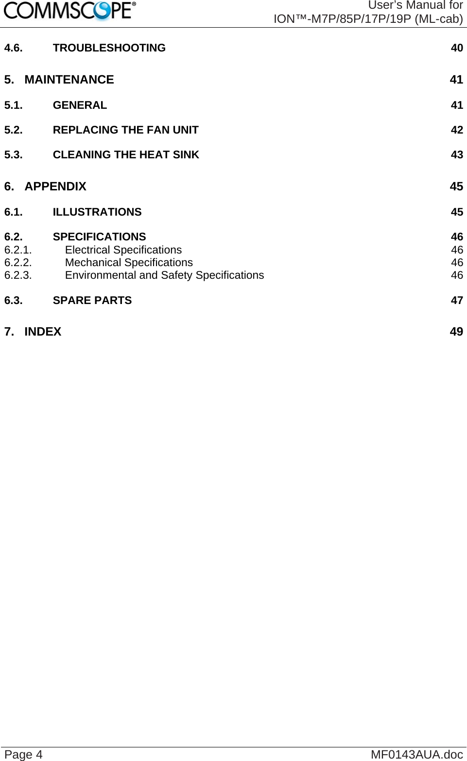  User’s Manual for ION™-M7P/85P/17P/19P (ML-cab) Page 4  MF0143AUA.doc 4.6. TROUBLESHOOTING 40 5. MAINTENANCE 41 5.1. GENERAL 41 5.2. REPLACING THE FAN UNIT 42 5.3. CLEANING THE HEAT SINK 43 6. APPENDIX 45 6.1. ILLUSTRATIONS 45 6.2. SPECIFICATIONS 46 6.2.1. Electrical Specifications 46 6.2.2. Mechanical Specifications 46 6.2.3. Environmental and Safety Specifications 46 6.3. SPARE PARTS 47 7. INDEX 49  