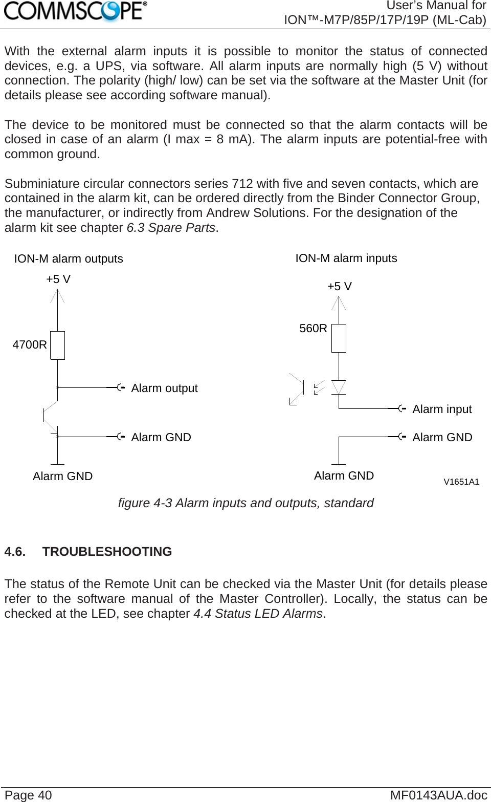  User’s Manual for ION™-M7P/85P/17P/19P (ML-Cab) Page 40  MF0143AUA.docWith the external alarm inputs it is possible to monitor the status of connected devices, e.g. a UPS, via software. All alarm inputs are normally high (5 V) without connection. The polarity (high/ low) can be set via the software at the Master Unit (for details please see according software manual).  The device to be monitored must be connected so that the alarm contacts will be closed in case of an alarm (I max = 8 mA). The alarm inputs are potential-free with common ground.  Subminiature circular connectors series 712 with five and seven contacts, which are contained in the alarm kit, can be ordered directly from the Binder Connector Group, the manufacturer, or indirectly from Andrew Solutions. For the designation of the alarm kit see chapter 6.3 Spare Parts.  V1651A1Alarm outputAlarm GNDAlarm GNDAlarm GNDAlarm GNDAlarm inputION-M alarm outputs4700R+5 VION-M alarm inputs+5 V560R figure 4-3 Alarm inputs and outputs, standard  4.6.  TROUBLESHOOTING  The status of the Remote Unit can be checked via the Master Unit (for details please refer to the software manual of the Master Controller). Locally, the status can be checked at the LED, see chapter 4.4 Status LED Alarms.    