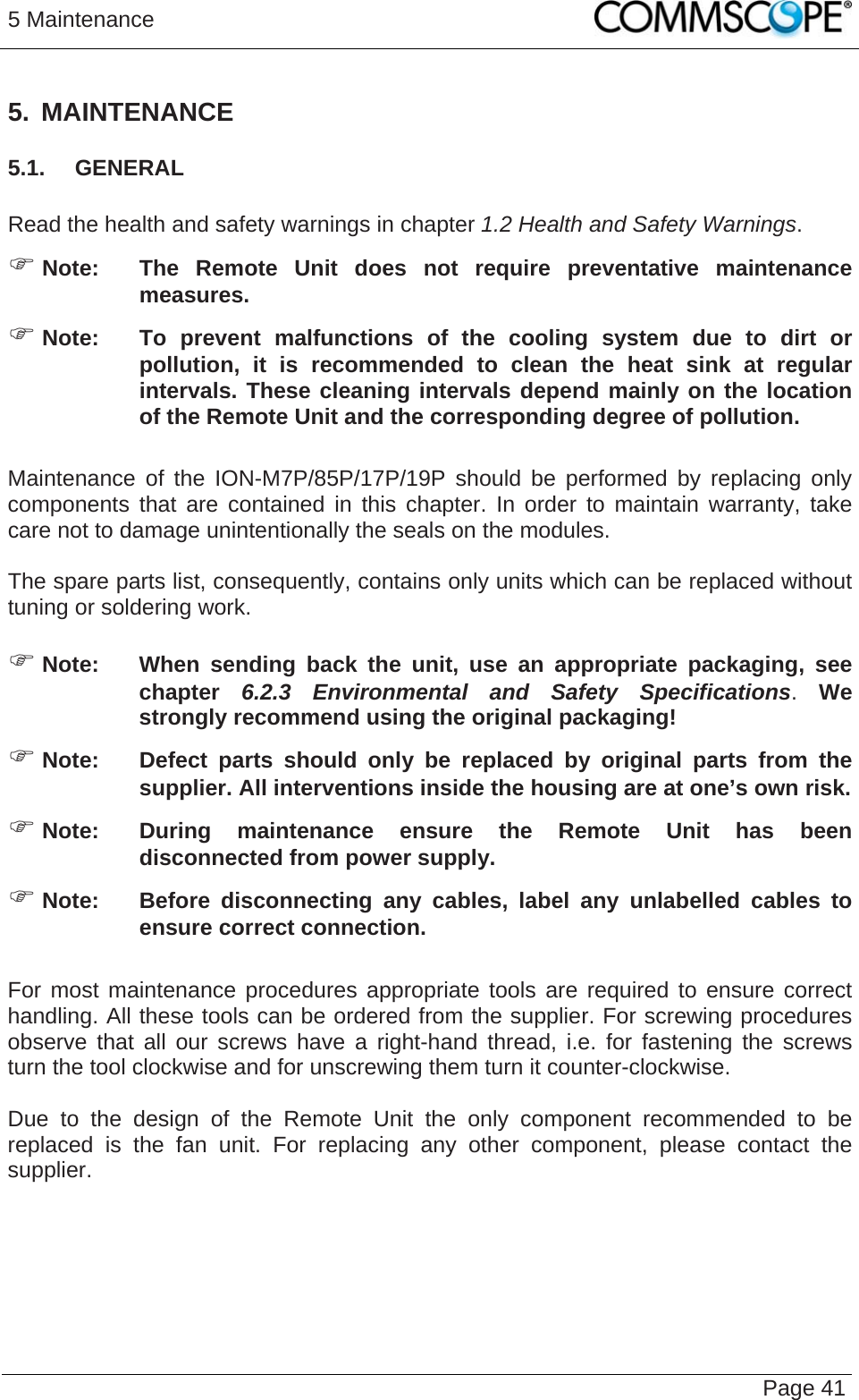 5 Maintenance   Page 41 5. MAINTENANCE 5.1.  GENERAL  Read the health and safety warnings in chapter 1.2 Health and Safety Warnings. ) Note:  The Remote Unit does not require preventative maintenance measures. ) Note:  To prevent malfunctions of the cooling system due to dirt or pollution, it is recommended to clean the heat sink at regular intervals. These cleaning intervals depend mainly on the location of the Remote Unit and the corresponding degree of pollution.  Maintenance of the ION-M7P/85P/17P/19P should be performed by replacing only components that are contained in this chapter. In order to maintain warranty, take care not to damage unintentionally the seals on the modules.  The spare parts list, consequently, contains only units which can be replaced without tuning or soldering work.  ) Note:  When sending back the unit, use an appropriate packaging, see chapter  6.2.3 Environmental and Safety Specifications. We strongly recommend using the original packaging! ) Note:  Defect parts should only be replaced by original parts from the supplier. All interventions inside the housing are at one’s own risk. ) Note:  During maintenance ensure the Remote Unit has been disconnected from power supply. ) Note:  Before disconnecting any cables, label any unlabelled cables to ensure correct connection.  For most maintenance procedures appropriate tools are required to ensure correct handling. All these tools can be ordered from the supplier. For screwing procedures observe that all our screws have a right-hand thread, i.e. for fastening the screws turn the tool clockwise and for unscrewing them turn it counter-clockwise.  Due to the design of the Remote Unit the only component recommended to be replaced is the fan unit. For replacing any other component, please contact the supplier.  