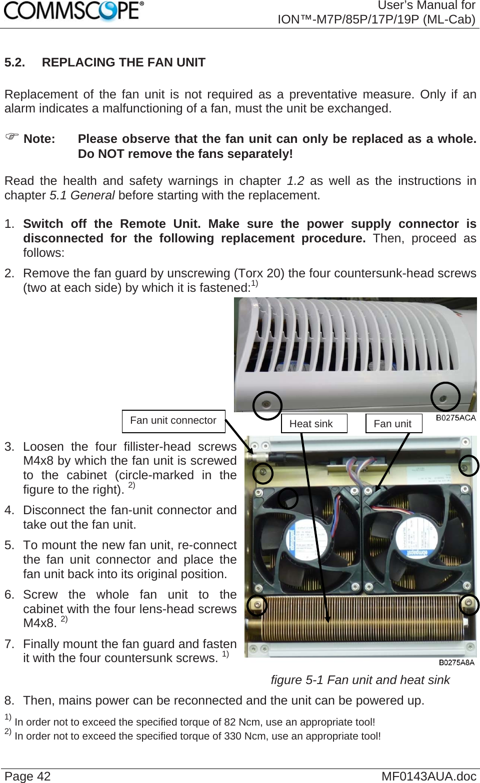  User’s Manual for ION™-M7P/85P/17P/19P (ML-Cab) Page 42  MF0143AUA.doc5.2.  REPLACING THE FAN UNIT  Replacement of the fan unit is not required as a preventative measure. Only if an alarm indicates a malfunctioning of a fan, must the unit be exchanged. ) Note:  Please observe that the fan unit can only be replaced as a whole. Do NOT remove the fans separately! Read the health and safety warnings in chapter 1.2 as well as the instructions in chapter 5.1 General before starting with the replacement.   1.  Switch off the Remote Unit. Make sure the power supply connector is disconnected for the following replacement procedure. Then, proceed as follows: 2.  Remove the fan guard by unscrewing (Torx 20) the four countersunk-head screws (two at each side) by which it is fastened:1)    3. Loosen the four fillister-head screws M4x8 by which the fan unit is screwed to the cabinet (circle-marked in the figure to the right). 2) 4.  Disconnect the fan-unit connector and take out the fan unit. 5.  To mount the new fan unit, re-connectthe fan unit connector and place the fan unit back into its original position. 6. Screw the whole fan unit to the cabinet with the four lens-head screws M4x8. 2) 7.  Finally mount the fan guard and fasten it with the four countersunk screws. 1) figure 5-1 Fan unit and heat sink 8.  Then, mains power can be reconnected and the unit can be powered up. 1) In order not to exceed the specified torque of 82 Ncm, use an appropriate tool! 2) In order not to exceed the specified torque of 330 Ncm, use an appropriate tool! Fan unit connector  Heat sink Fan unit  