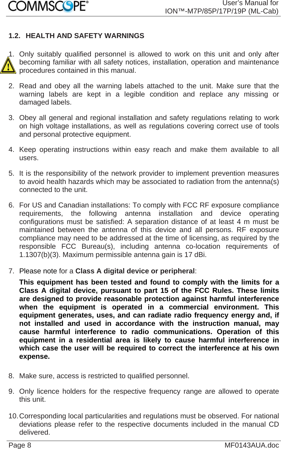  User’s Manual for ION™-M7P/85P/17P/19P (ML-Cab) Page 8  MF0143AUA.doc1.2.  HEALTH AND SAFETY WARNINGS  1.  Only suitably qualified personnel is allowed to work on this unit and only after becoming familiar with all safety notices, installation, operation and maintenance procedures contained in this manual. 2.  Read and obey all the warning labels attached to the unit. Make sure that the warning labels are kept in a legible condition and replace any missing or damaged labels. 3.  Obey all general and regional installation and safety regulations relating to work on high voltage installations, as well as regulations covering correct use of tools and personal protective equipment. 4.  Keep operating instructions within easy reach and make them available to all users. 5.  It is the responsibility of the network provider to implement prevention measures to avoid health hazards which may be associated to radiation from the antenna(s) connected to the unit. 6.  For US and Canadian installations: To comply with FCC RF exposure compliance requirements, the following antenna installation and device operating configurations must be satisfied: A separation distance of at least 4 m must be maintained between the antenna of this device and all persons. RF exposure compliance may need to be addressed at the time of licensing, as required by the responsible FCC Bureau(s), including antenna co-location requirements of 1.1307(b)(3). Maximum permissible antenna gain is 17 dBi.  7.  Please note for a Class A digital device or peripheral: This equipment has been tested and found to comply with the limits for a Class A digital device, pursuant to part 15 of the FCC Rules. These limits are designed to provide reasonable protection against harmful interference when the equipment is operated in a commercial environment. This equipment generates, uses, and can radiate radio frequency energy and, if not installed and used in accordance with the instruction manual, may cause harmful interference to radio communications. Operation of this equipment in a residential area is likely to cause harmful interference in which case the user will be required to correct the interference at his own expense.  8.  Make sure, access is restricted to qualified personnel. 9.  Only licence holders for the respective frequency range are allowed to operate this unit.  10. Corresponding local particularities and regulations must be observed. For national deviations please refer to the respective documents included in the manual CD delivered.  