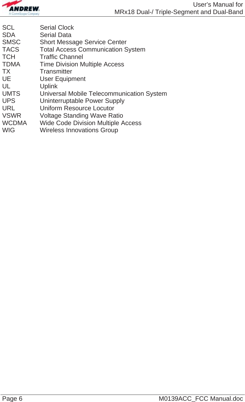  User’s Manual forMRx18 Dual-/ Triple-Segment and Dual-Band Page 6  M0139ACC_FCC Manual.doc SCL   Serial Clock SDA   Serial Data SMSC   Short Message Service Center TACS   Total Access Communication System TCH   Traffic Channel TDMA   Time Division Multiple Access TX   Transmitter UE   User Equipment UL   Uplink UMTS   Universal  Mobile  Telecommunication System UPS    Uninterruptable Power Supply URL    Uniform Resource Locutor VSWR  Voltage Standing Wave Ratio WCDMA  Wide Code Division Multiple Access WIG   Wireless Innovations Group  