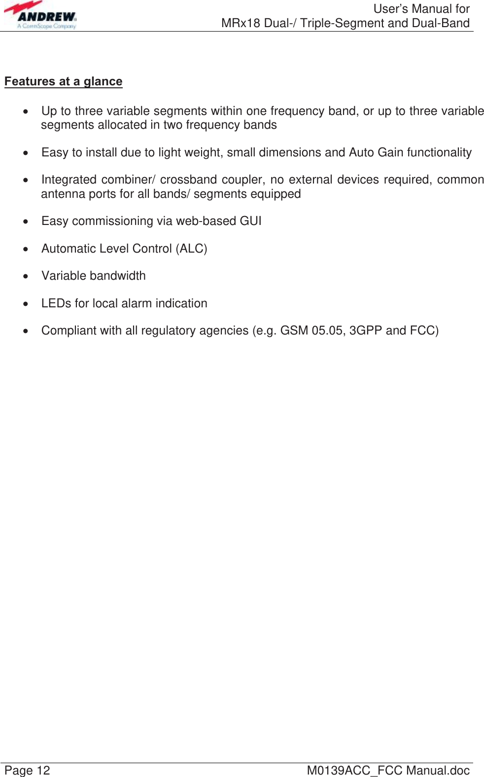  User’s Manual forMRx18 Dual-/ Triple-Segment and Dual-Band Page 12  M0139ACC_FCC Manual.doc   Features at a glance    Up to three variable segments within one frequency band, or up to three variable segments allocated in two frequency bands   Easy to install due to light weight, small dimensions and Auto Gain functionality   Integrated combiner/ crossband coupler, no external devices required, common antenna ports for all bands/ segments equipped   Easy commissioning via web-based GUI   Automatic Level Control (ALC)  Variable bandwidth   LEDs for local alarm indication   Compliant with all regulatory agencies (e.g. GSM 05.05, 3GPP and FCC)  