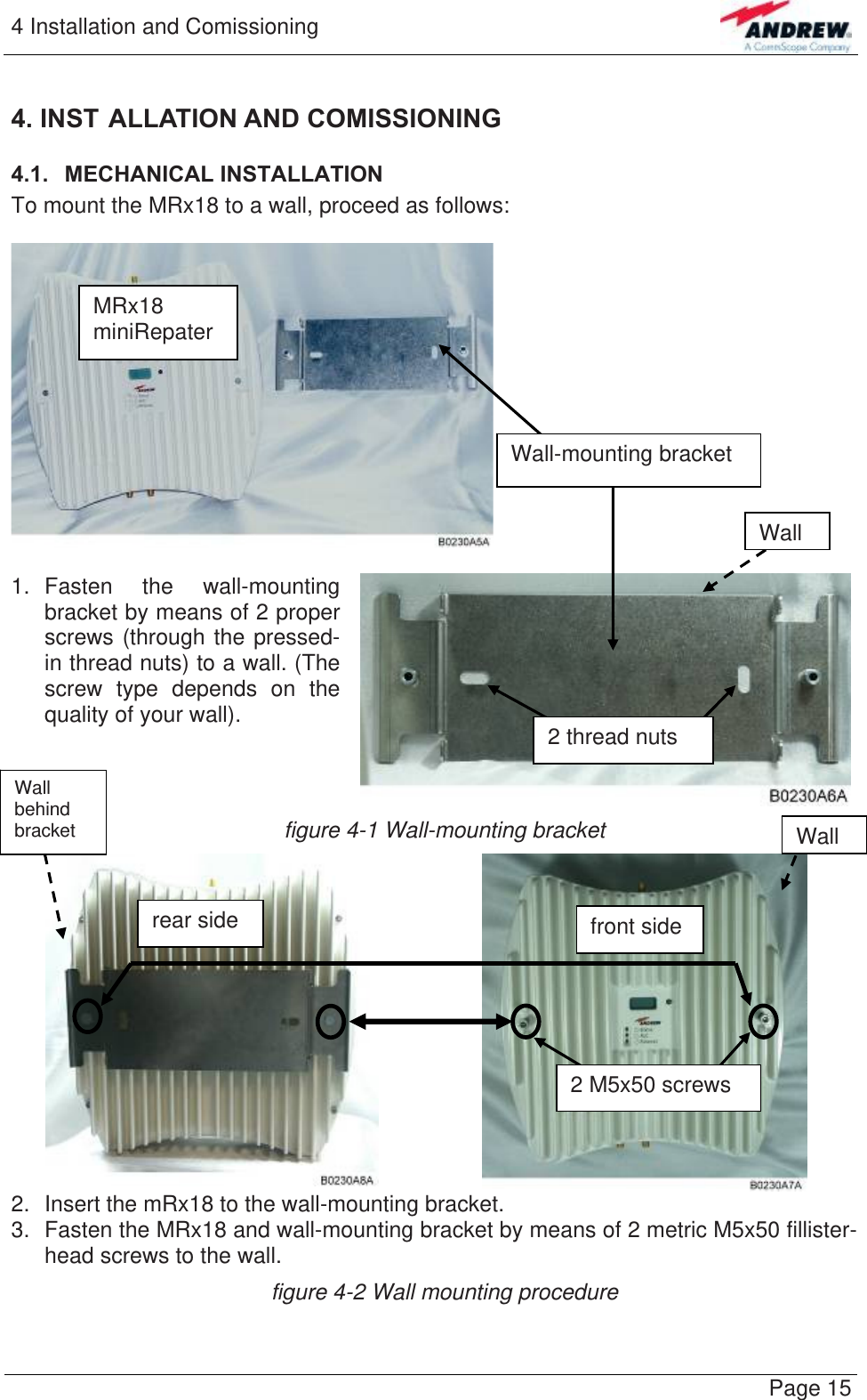 4 Installation and Comissioning   Page 154. INST ALLATION AND COMISSIONING 4.1.  MECHANICAL INSTALLATION To mount the MRx18 to a wall, proceed as follows:    1. Fasten the wall-mounting bracket by means of 2 proper screws (through the pressed-in thread nuts) to a wall. (The screw type depends on the quality of your wall).  MRx18 miniRepater WallWall-mounting bracket 2 thread nuts figure 4-1 Wall-mounting bracket   2.  Insert the mRx18 to the wall-mounting bracket.  3.  Fasten the MRx18 and wall-mounting bracket by means of 2 metric M5x50 fillister-head screws to the wall. 2 M5x50 screws rear side  front side Wall behind bracket  Wallfigure 4-2 Wall mounting procedure  