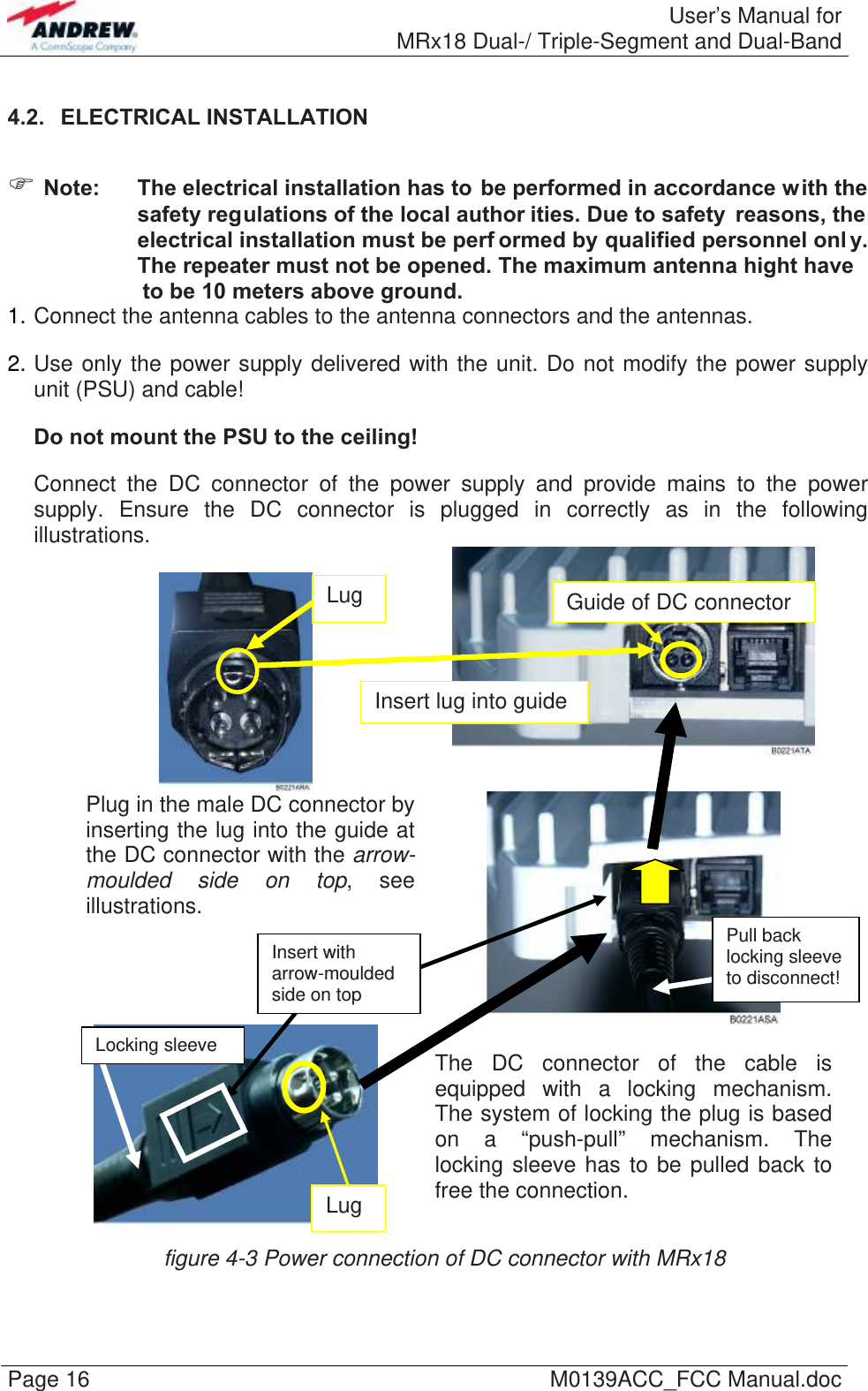  User’s Manual forMRx18 Dual-/ Triple-Segment and Dual-Band Page 16  M0139ACC_FCC Manual.doc4.2.  ELECTRICAL INSTALLATION   Note:  The electrical installation has to be performed in accordance with the safety regulations of the local author ities. Due to safety  reasons, the electrical installation must be perf ormed by qualified personnel onl y. The repeater must not be opened. The maximum antenna hight have                      to be 10 meters above ground.1. Connect the antenna cables to the antenna connectors and the antennas. 2. Use only the power supply delivered with the unit. Do not modify the power supply unit (PSU) and cable! Do not mount the PSU to the ceiling! Connect the DC connector of the power supply and provide mains to the power supply. Ensure the DC connector is plugged in correctly as in the following illustrations.      Plug in the male DC connector by inserting the lug into the guide at the DC connector with the arrow-moulded side on top, see illustrations.    The DC connector of the cable is equipped with a locking mechanism. The system of locking the plug is based on a “push-pull” mechanism. The locking sleeve has to be pulled back to free the connection. figure 4-3 Power connection of DC connector with MRx18 Locking sleeve Pull back locking sleeve to disconnect! Lug  Guide of DC connector Lug Insert lug into guide Insert with arrow-moulded side on top   
