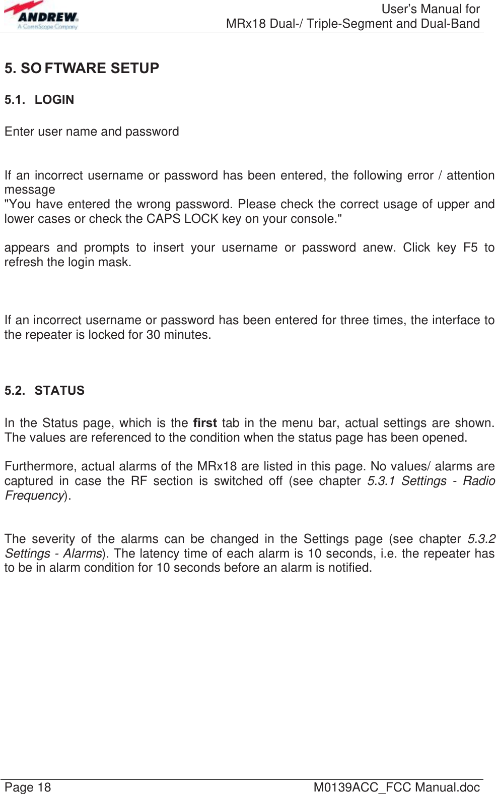  User’s Manual forMRx18 Dual-/ Triple-Segment and Dual-Band Page 18  M0139ACC_FCC Manual.doc 5. SO FTWARE SETUP 5.1.  LOGIN  Enter user name and password   If an incorrect username or password has been entered, the following error / attention message  &quot;You have entered the wrong password. Please check the correct usage of upper and lower cases or check the CAPS LOCK key on your console.&quot;   appears and prompts to insert your username or password anew. Click key F5 to refresh the login mask.    If an incorrect username or password has been entered for three times, the interface to the repeater is locked for 30 minutes.   5.2.  STATUS  In the Status page, which is the first tab in the menu bar, actual settings are shown. The values are referenced to the condition when the status page has been opened.  Furthermore, actual alarms of the MRx18 are listed in this page. No values/ alarms are captured in case the RF section is switched off (see chapter 5.3.1 Settings - Radio Frequency).   The severity of the alarms can be changed in the Settings page (see chapter 5.3.2 Settings - Alarms). The latency time of each alarm is 10 seconds, i.e. the repeater has to be in alarm condition for 10 seconds before an alarm is notified.  