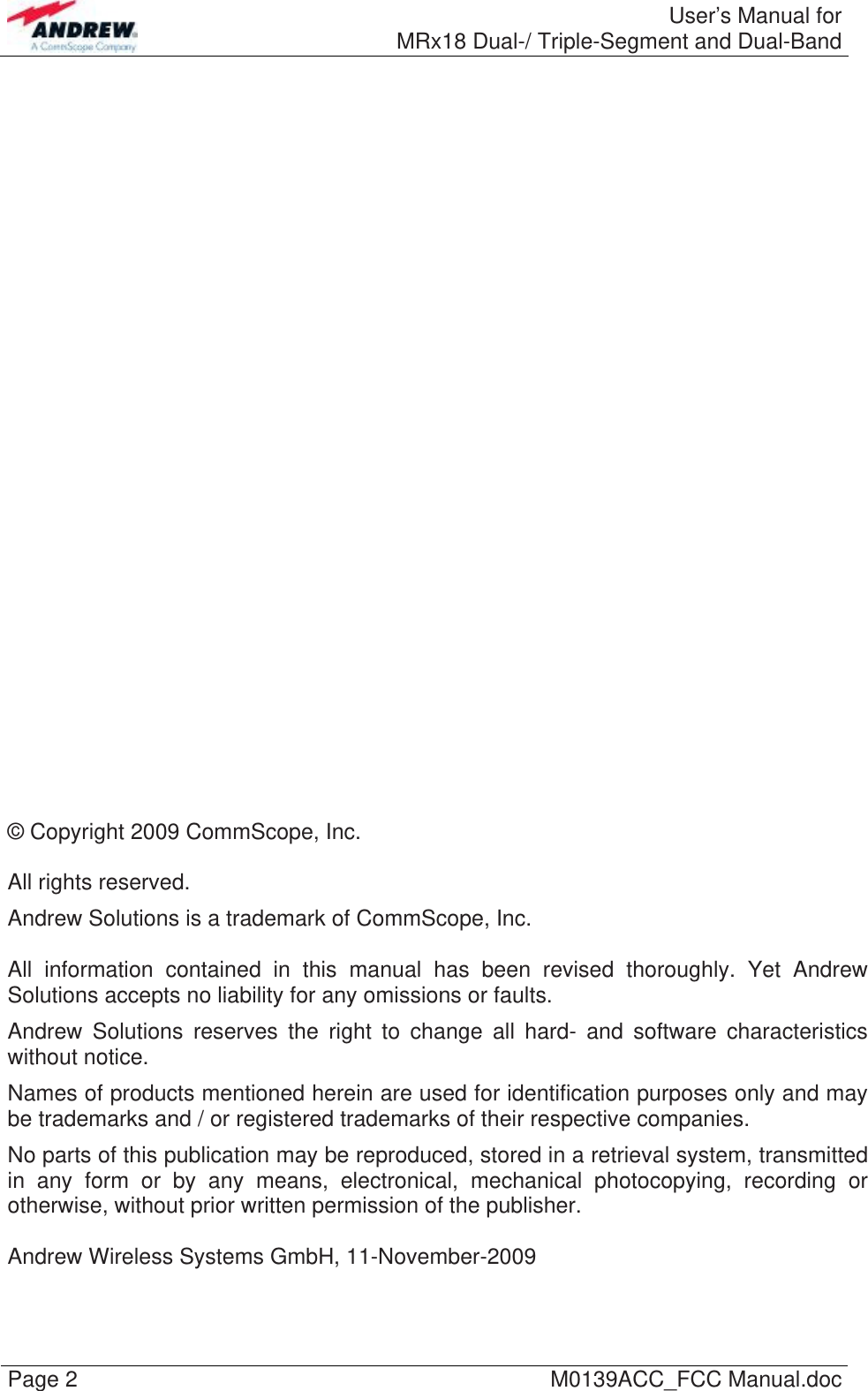  User’s Manual forMRx18 Dual-/ Triple-Segment and Dual-Band Page 2  M0139ACC_FCC Manual.doc                              © Copyright 2009 CommScope, Inc.  All rights reserved. Andrew Solutions is a trademark of CommScope, Inc.  All information contained in this manual has been revised thoroughly. Yet Andrew Solutions accepts no liability for any omissions or faults. Andrew Solutions reserves the right to change all hard- and software characteristics without notice. Names of products mentioned herein are used for identification purposes only and may be trademarks and / or registered trademarks of their respective companies. No parts of this publication may be reproduced, stored in a retrieval system, transmitted in any form or by any means, electronical, mechanical photocopying, recording or otherwise, without prior written permission of the publisher.  Andrew Wireless Systems GmbH, 11-November-2009  