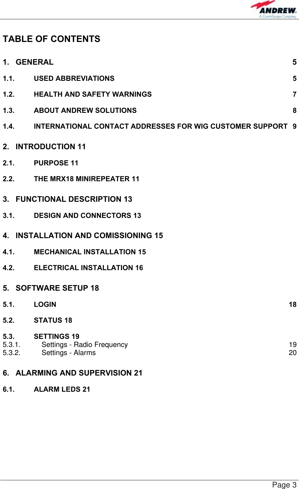    Page 3 TABLE OF CONTENTS 1. GENERAL 5 1.1. USED ABBREVIATIONS 5 1.2. HEALTH AND SAFETY WARNINGS 7 1.3. ABOUT ANDREW SOLUTIONS 8 1.4. INTERNATIONAL CONTACT ADDRESSES FOR WIG CUSTOMER SUPPORT 9 2. INTRODUCTION 11  2.1. PURPOSE 11  2.2. THE MRX18 MINIREPEATER 11  3. FUNCTIONAL DESCRIPTION 13  3.1. DESIGN AND CONNECTORS 13  4. INSTALLATION AND COMISSIONING 15  4.1. MECHANICAL INSTALLATION 15  4.2. ELECTRICAL INSTALLATION 16  5. SOFTWARE SETUP 18  5.1. LOGIN 18 5.2. STATUS 18  5.3. SETTINGS 19  5.3.1. Settings - Radio Frequency 19 5.3.2. Settings - Alarms 20 6. ALARMING AND SUPERVISION 21  6.1. ALARM LEDS 21   